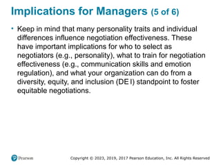 Copyright © 2023, 2019, 2017 Pearson Education, Inc. All Rights Reserved
Implications for Managers (5 of 6)
• Keep in mind that many personality traits and individual
differences influence negotiation effectiveness. These
have important implications for who to select as
negotiators (e.g., personality), what to train for negotiation
effectiveness (e.g., communication skills and emotion
regulation), and what your organization can do from a
diversity, equity, and inclusion (DE I) standpoint to foster
equitable negotiations.
 
