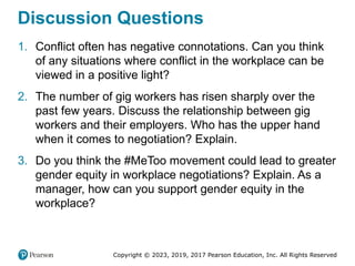 Copyright © 2023, 2019, 2017 Pearson Education, Inc. All Rights Reserved
Discussion Questions
1. Conflict often has negative connotations. Can you think
of any situations where conflict in the workplace can be
viewed in a positive light?
2. The number of gig workers has risen sharply over the
past few years. Discuss the relationship between gig
workers and their employers. Who has the upper hand
when it comes to negotiation? Explain.
3. Do you think the #MeToo movement could lead to greater
gender equity in workplace negotiations? Explain. As a
manager, how can you support gender equity in the
workplace?
 