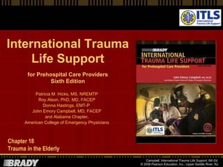 International Trauma
Life Support
for Prehospital Care Providers
Sixth Edition
Patricia M. Hicks, MS, NREMTP
Roy Alson, PhD, MD, FACEP
Donna Hastings, EMT-P
John Emory Campbell, MD, FACEP
and Alabama Chapter,
American College of Emergency Physicians

Chapter 18
Trauma in the Elderly
Campbell, International Trauma Life Support, 6th Ed.
© 2008 Pearson Education, Inc., Upper Saddle River, NJ

 