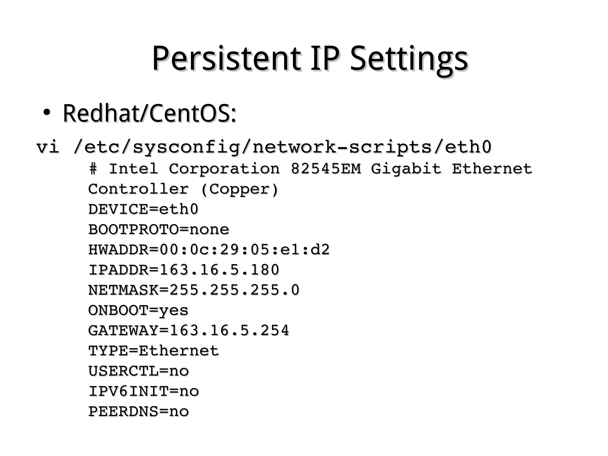 Persistent IP SettingsPersistent IP Settings
●
Redhat/CentOS:Redhat/CentOS:
vi /etc/sysconfig/network­scripts/eth0vi /etc/sysconfig/network­scripts/eth0
# Intel Corporation 82545EM Gigabit Ethernet # Intel Corporation 82545EM Gigabit Ethernet 
Controller (Copper)Controller (Copper)
DEVICE=eth0DEVICE=eth0
BOOTPROTO=noneBOOTPROTO=none
HWADDR=00:0c:29:05:e1:d2HWADDR=00:0c:29:05:e1:d2
IPADDR=163.16.5.180IPADDR=163.16.5.180
NETMASK=255.255.255.0NETMASK=255.255.255.0
ONBOOT=yesONBOOT=yes
GATEWAY=163.16.5.254GATEWAY=163.16.5.254
TYPE=EthernetTYPE=Ethernet
USERCTL=noUSERCTL=no
IPV6INIT=noIPV6INIT=no
PEERDNS=noPEERDNS=no
 
