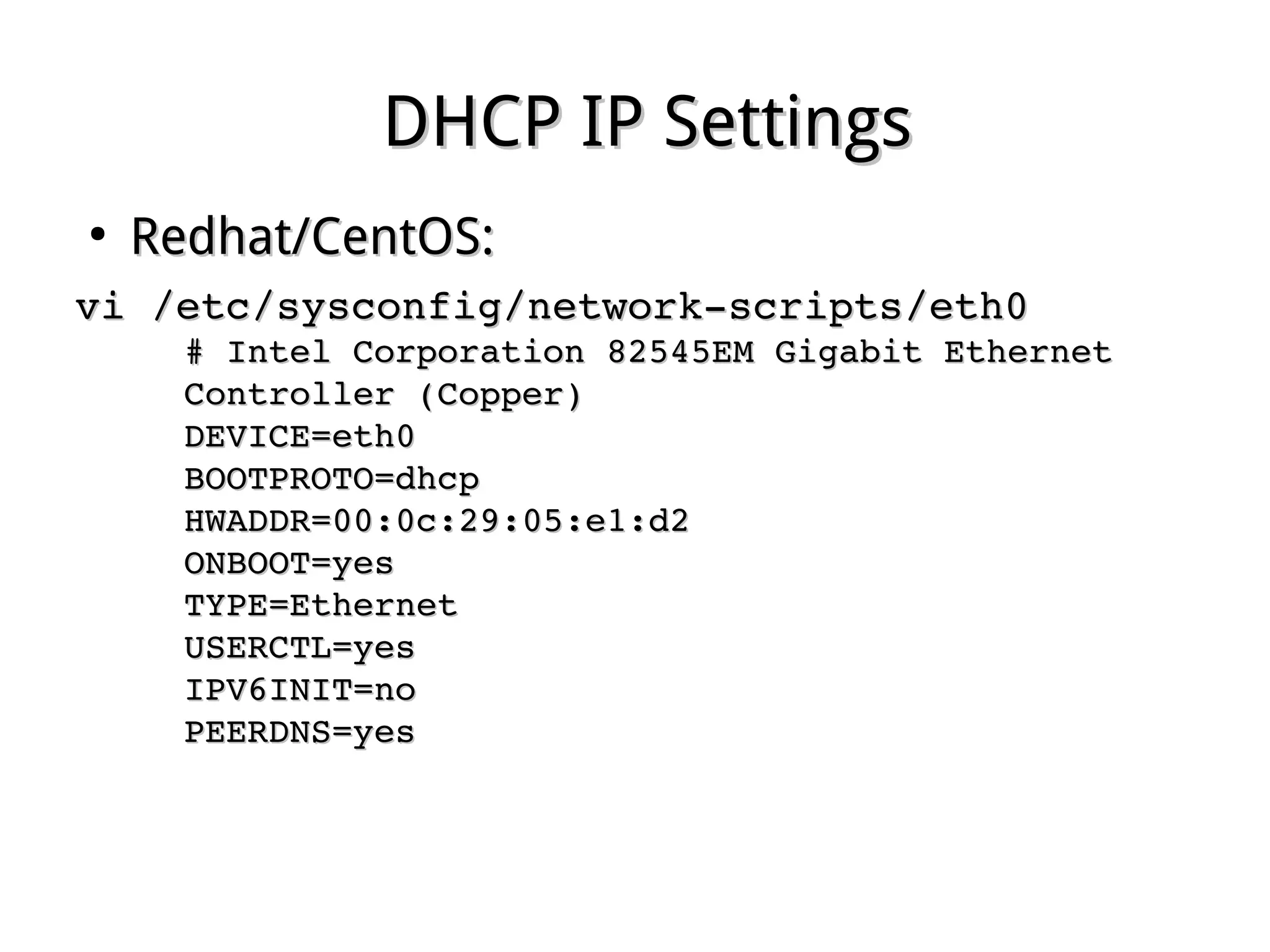 DHCP IP SettingsDHCP IP Settings
●
Redhat/CentOS:Redhat/CentOS:
vi /etc/sysconfig/network­scripts/eth0vi /etc/sysconfig/network­scripts/eth0
# Intel Corporation 82545EM Gigabit Ethernet # Intel Corporation 82545EM Gigabit Ethernet 
Controller (Copper)Controller (Copper)
DEVICE=eth0DEVICE=eth0
BOOTPROTO=dhcpBOOTPROTO=dhcp
HWADDR=00:0c:29:05:e1:d2HWADDR=00:0c:29:05:e1:d2
ONBOOT=yesONBOOT=yes
TYPE=EthernetTYPE=Ethernet
USERCTL=yesUSERCTL=yes
IPV6INIT=noIPV6INIT=no
PEERDNS=yesPEERDNS=yes
 