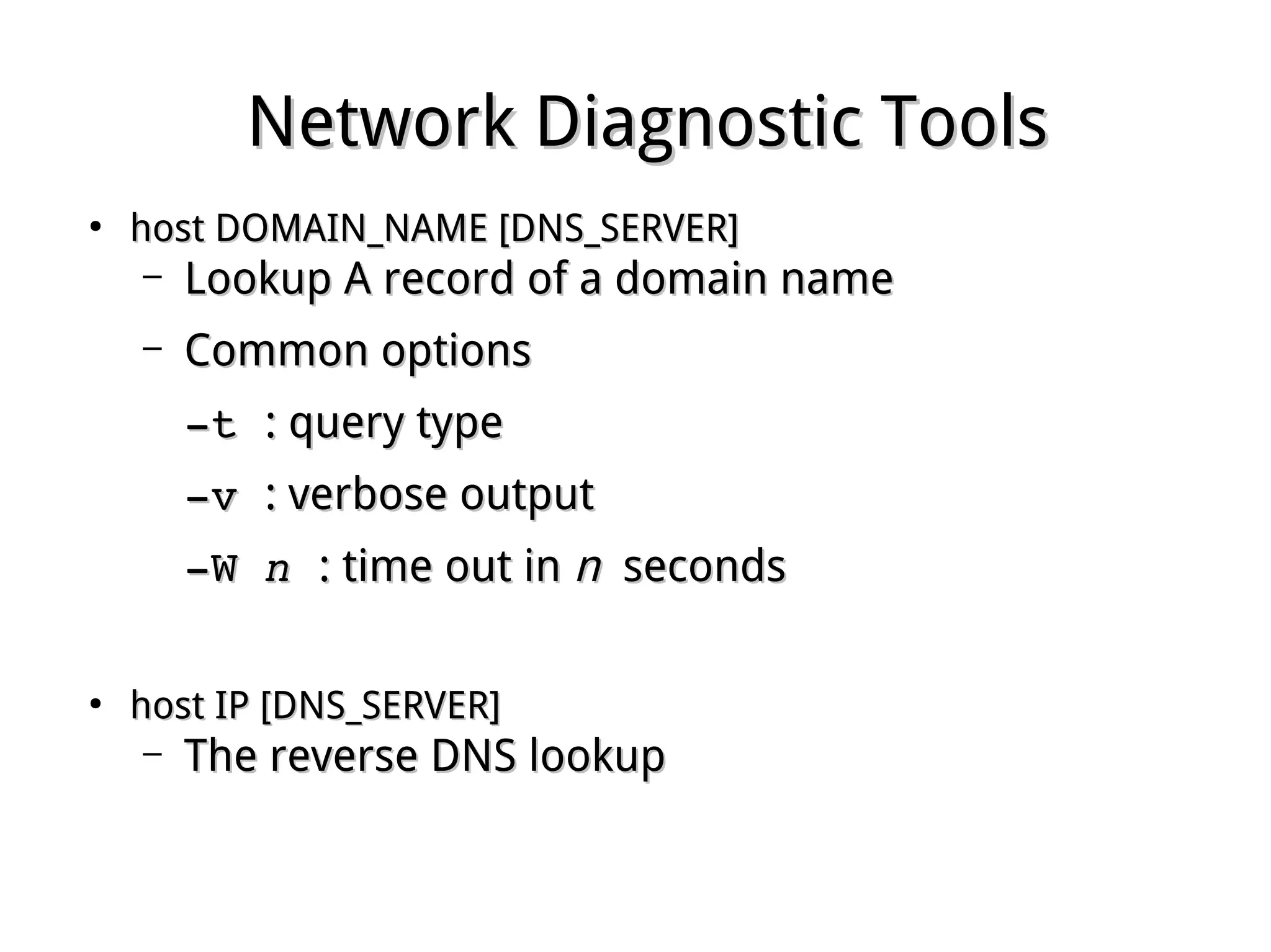 Network Diagnostic ToolsNetwork Diagnostic Tools
●
host DOMAIN_NAME [DNS_SERVER]host DOMAIN_NAME [DNS_SERVER]
– Lookup A record of a domain nameLookup A record of a domain name
– Common optionsCommon options
­t ­t : query type: query type
­v ­v : verbose output: verbose output
­W ­W nn  : time out in: time out in nn secondsseconds
●
host IP [DNS_SERVER]host IP [DNS_SERVER]
– The reverse DNS lookupThe reverse DNS lookup
 