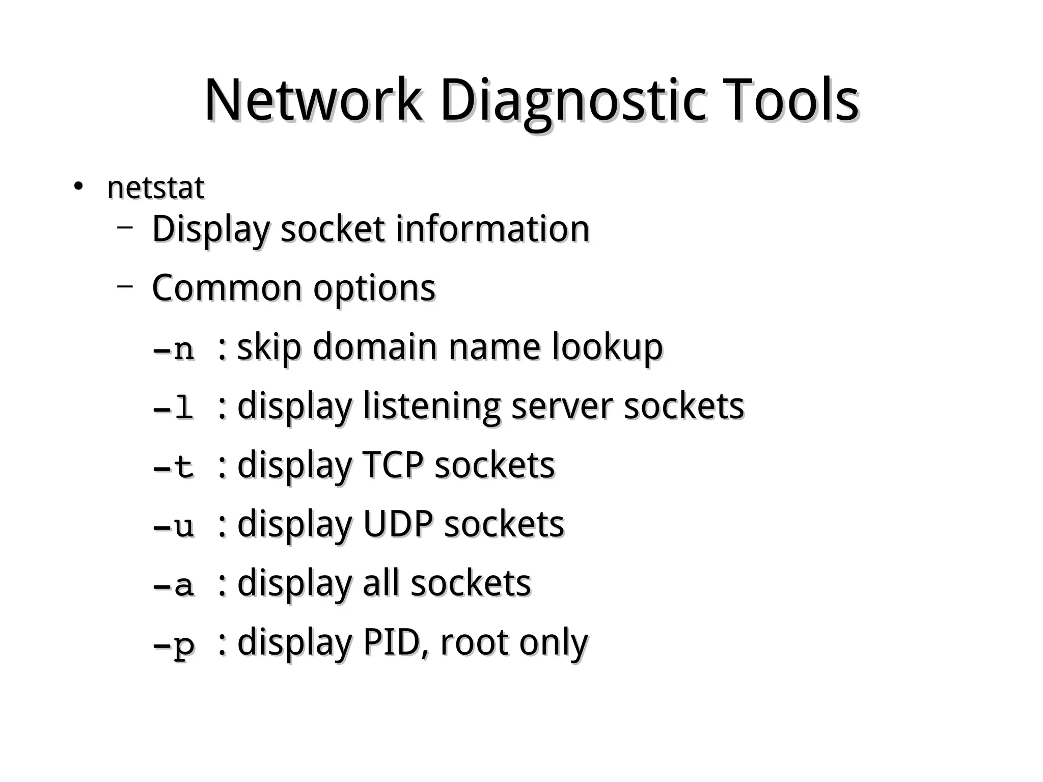 Network Diagnostic ToolsNetwork Diagnostic Tools
●
netstatnetstat
– Display socket informationDisplay socket information
– Common optionsCommon options
­n ­n : skip domain name lookup: skip domain name lookup
­l ­l : display listening server sockets: display listening server sockets
­t ­t : display TCP sockets: display TCP sockets
­u ­u : display UDP sockets: display UDP sockets
­a ­a : display all sockets: display all sockets
­p ­p : display PID, root only: display PID, root only
 