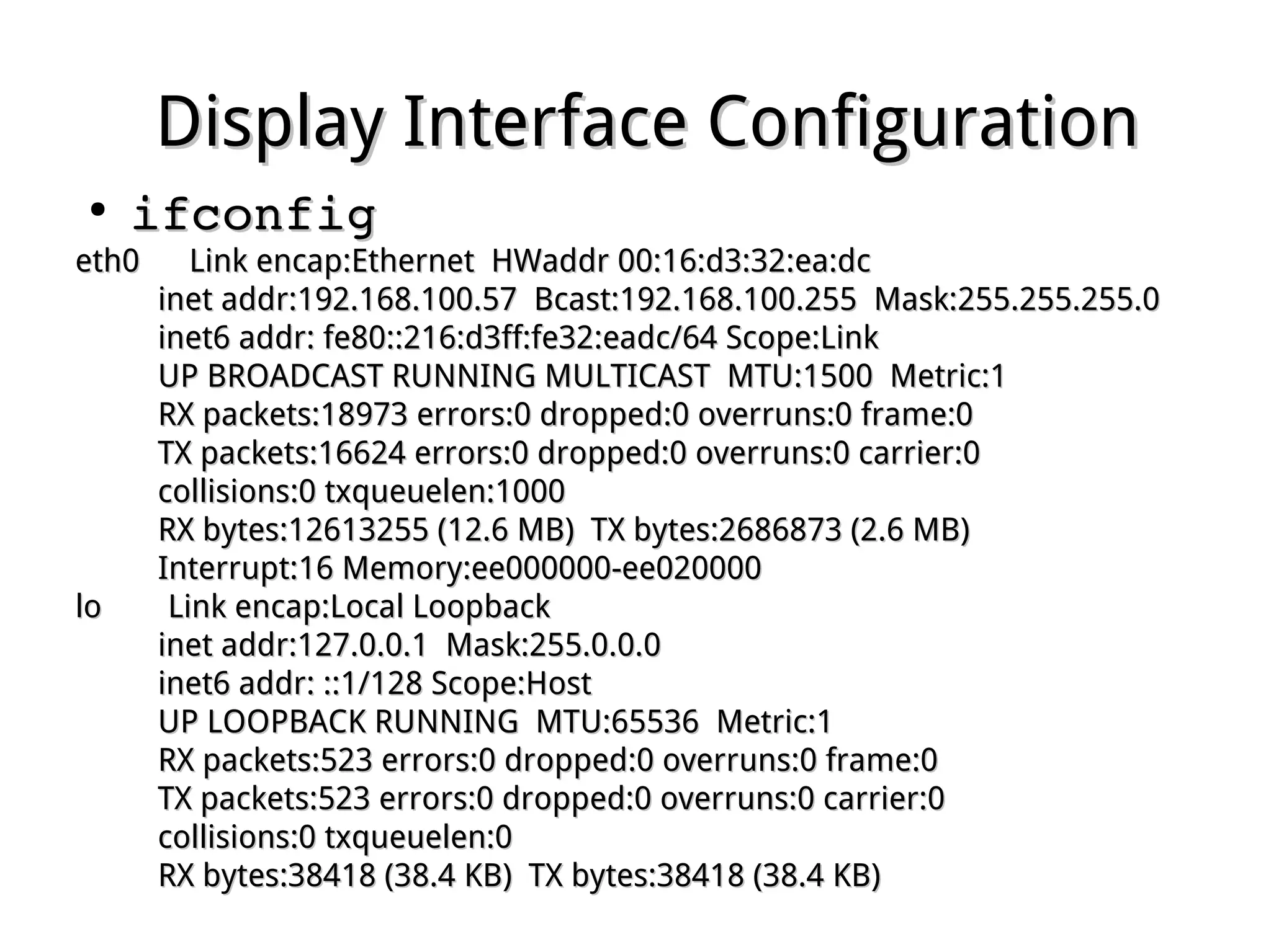 Display Interface ConfigurationDisplay Interface Configuration
●
ifconfigifconfig
eth0 Link encap:Ethernet HWaddr 00:16:d3:32:ea:dceth0 Link encap:Ethernet HWaddr 00:16:d3:32:ea:dc
inet addr:192.168.100.57 Bcast:192.168.100.255 Mask:255.255.255.0inet addr:192.168.100.57 Bcast:192.168.100.255 Mask:255.255.255.0
inet6 addr: fe80::216:d3ff:fe32:eadc/64 Scope:Linkinet6 addr: fe80::216:d3ff:fe32:eadc/64 Scope:Link
UP BROADCAST RUNNING MULTICAST MTU:1500 Metric:1UP BROADCAST RUNNING MULTICAST MTU:1500 Metric:1
RX packets:18973 errors:0 dropped:0 overruns:0 frame:0RX packets:18973 errors:0 dropped:0 overruns:0 frame:0
TX packets:16624 errors:0 dropped:0 overruns:0 carrier:0TX packets:16624 errors:0 dropped:0 overruns:0 carrier:0
collisions:0 txqueuelen:1000collisions:0 txqueuelen:1000
RX bytes:12613255 (12.6 MB) TX bytes:2686873 (2.6 MB)RX bytes:12613255 (12.6 MB) TX bytes:2686873 (2.6 MB)
Interrupt:16 Memory:ee000000-ee020000Interrupt:16 Memory:ee000000-ee020000
lo Link encap:Local Loopbacklo Link encap:Local Loopback
inet addr:127.0.0.1 Mask:255.0.0.0inet addr:127.0.0.1 Mask:255.0.0.0
inet6 addr: ::1/128 Scope:Hostinet6 addr: ::1/128 Scope:Host
UP LOOPBACK RUNNING MTU:65536 Metric:1UP LOOPBACK RUNNING MTU:65536 Metric:1
RX packets:523 errors:0 dropped:0 overruns:0 frame:0RX packets:523 errors:0 dropped:0 overruns:0 frame:0
TX packets:523 errors:0 dropped:0 overruns:0 carrier:0TX packets:523 errors:0 dropped:0 overruns:0 carrier:0
collisions:0 txqueuelen:0collisions:0 txqueuelen:0
RX bytes:38418 (38.4 KB) TX bytes:38418 (38.4 KB)RX bytes:38418 (38.4 KB) TX bytes:38418 (38.4 KB)
 