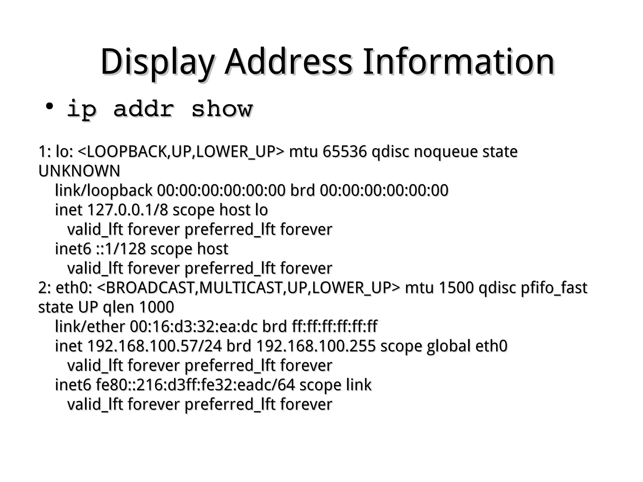 Display Address InformationDisplay Address Information
●
ip addr showip addr show
1: lo: <LOOPBACK,UP,LOWER_UP> mtu 65536 qdisc noqueue state1: lo: <LOOPBACK,UP,LOWER_UP> mtu 65536 qdisc noqueue state
UNKNOWNUNKNOWN
link/loopback 00:00:00:00:00:00 brd 00:00:00:00:00:00link/loopback 00:00:00:00:00:00 brd 00:00:00:00:00:00
inet 127.0.0.1/8 scope host loinet 127.0.0.1/8 scope host lo
valid_lft forever preferred_lft forevervalid_lft forever preferred_lft forever
inet6 ::1/128 scope hostinet6 ::1/128 scope host
valid_lft forever preferred_lft forevervalid_lft forever preferred_lft forever
2: eth0: <BROADCAST,MULTICAST,UP,LOWER_UP> mtu 1500 qdisc pfifo_fast2: eth0: <BROADCAST,MULTICAST,UP,LOWER_UP> mtu 1500 qdisc pfifo_fast
state UP qlen 1000state UP qlen 1000
link/ether 00:16:d3:32:ea:dc brd ff:ff:ff:ff:ff:fflink/ether 00:16:d3:32:ea:dc brd ff:ff:ff:ff:ff:ff
inet 192.168.100.57/24 brd 192.168.100.255 scope global eth0inet 192.168.100.57/24 brd 192.168.100.255 scope global eth0
valid_lft forever preferred_lft forevervalid_lft forever preferred_lft forever
inet6 fe80::216:d3ff:fe32:eadc/64 scope linkinet6 fe80::216:d3ff:fe32:eadc/64 scope link
valid_lft forever preferred_lft forevervalid_lft forever preferred_lft forever
 