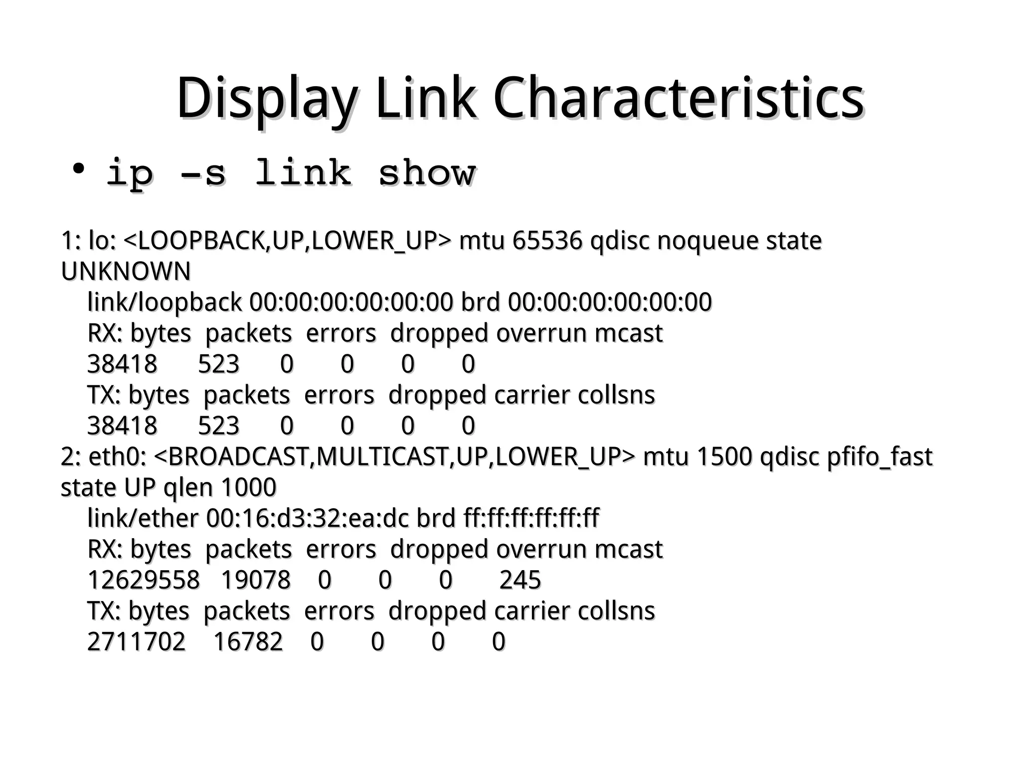 Display Link CharacteristicsDisplay Link Characteristics
●
ip ­s link showip ­s link show
1: lo: <LOOPBACK,UP,LOWER_UP> mtu 65536 qdisc noqueue state1: lo: <LOOPBACK,UP,LOWER_UP> mtu 65536 qdisc noqueue state
UNKNOWNUNKNOWN
link/loopback 00:00:00:00:00:00 brd 00:00:00:00:00:00link/loopback 00:00:00:00:00:00 brd 00:00:00:00:00:00
RX: bytes packets errors dropped overrun mcastRX: bytes packets errors dropped overrun mcast
38418 523 0 0 0 038418 523 0 0 0 0
TX: bytes packets errors dropped carrier collsnsTX: bytes packets errors dropped carrier collsns
38418 523 0 0 0 038418 523 0 0 0 0
2: eth0: <BROADCAST,MULTICAST,UP,LOWER_UP> mtu 1500 qdisc pfifo_fast2: eth0: <BROADCAST,MULTICAST,UP,LOWER_UP> mtu 1500 qdisc pfifo_fast
state UP qlen 1000state UP qlen 1000
link/ether 00:16:d3:32:ea:dc brd ff:ff:ff:ff:ff:fflink/ether 00:16:d3:32:ea:dc brd ff:ff:ff:ff:ff:ff
RX: bytes packets errors dropped overrun mcastRX: bytes packets errors dropped overrun mcast
12629558 19078 0 0 0 24512629558 19078 0 0 0 245
TX: bytes packets errors dropped carrier collsnsTX: bytes packets errors dropped carrier collsns
2711702 16782 0 0 0 02711702 16782 0 0 0 0
 