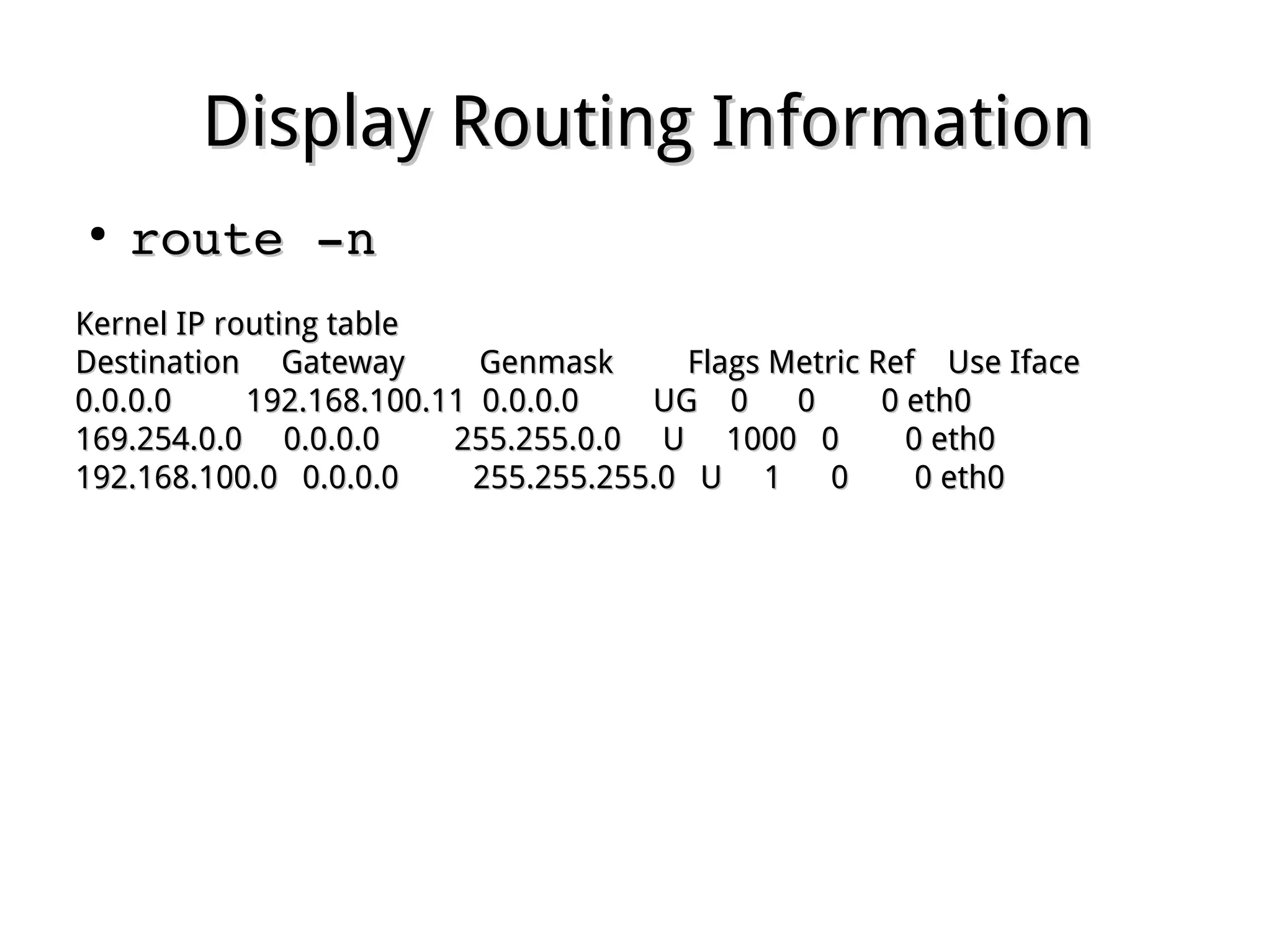 Display Routing InformationDisplay Routing Information
●
route ­nroute ­n
Kernel IP routing tableKernel IP routing table
Destination Gateway Genmask Flags Metric Ref Use IfaceDestination Gateway Genmask Flags Metric Ref Use Iface
0.0.0.0 192.168.100.11 0.0.0.0 UG 0 0 0 eth00.0.0.0 192.168.100.11 0.0.0.0 UG 0 0 0 eth0
169.254.0.0 0.0.0.0 255.255.0.0 U 1000 0 0 eth0169.254.0.0 0.0.0.0 255.255.0.0 U 1000 0 0 eth0
192.168.100.0 0.0.0.0 255.255.255.0 U 1 0 0 eth0192.168.100.0 0.0.0.0 255.255.255.0 U 1 0 0 eth0
 