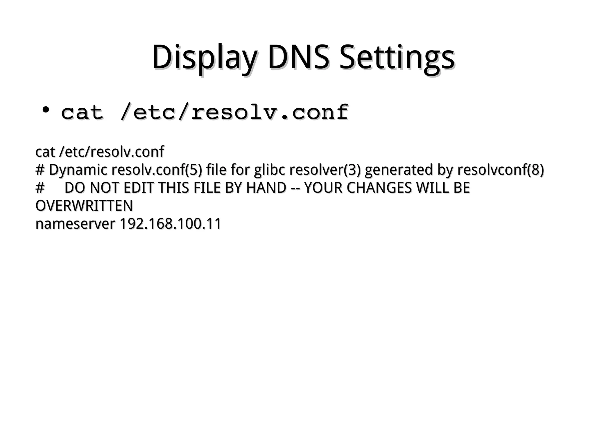 Display DNS SettingsDisplay DNS Settings
●
cat /etc/resolv.confcat /etc/resolv.conf
cat /etc/resolv.confcat /etc/resolv.conf
# Dynamic resolv.conf(5) file for glibc resolver(3) generated by resolvconf(8)# Dynamic resolv.conf(5) file for glibc resolver(3) generated by resolvconf(8)
# DO NOT EDIT THIS FILE BY HAND -- YOUR CHANGES WILL BE# DO NOT EDIT THIS FILE BY HAND -- YOUR CHANGES WILL BE
OVERWRITTENOVERWRITTEN
nameserver 192.168.100.11nameserver 192.168.100.11
 