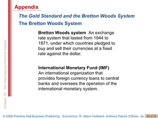 The Gold Standard and the Bretton Woods System Bretton Woods system   An exchange rate system that lasted from 1944 to 1971, under which countries pledged to buy and sell their currencies at a fixed rate against the dollar. The Bretton Woods System International Monetary Fund (IMF)  An international organization that  provides foreign currency loans to central banks and oversees the operation of the international monetary system. Appendix 