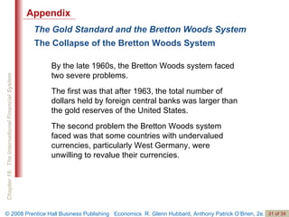 The Gold Standard and the Bretton Woods System The Collapse of the Bretton Woods System By the late 1960s, the Bretton Woods system faced two severe problems.  The first was that after 1963, the total number of dollars held by foreign central banks was larger than the gold reserves of the United States. The second problem the Bretton Woods system faced was that some countries with undervalued currencies, particularly West Germany, were unwilling to revalue their currencies. Appendix 
