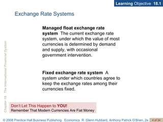 Exchange Rate Systems Managed float exchange rate system   The current exchange rate system, under which the value of most currencies is determined by demand and supply, with occasional government intervention. Fixed exchange rate system   A system under which countries agree to keep the exchange rates among their currencies fixed. Learning  Objective  18.1 Don’t Let This Happen to  YOU! Remember That Modern Currencies Are Fiat Money 