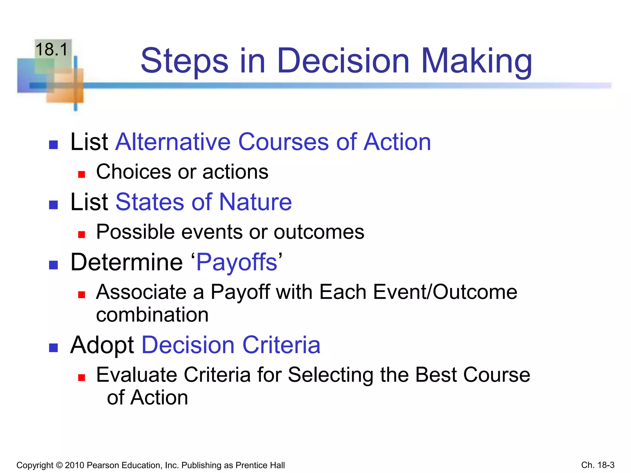 Steps in Decision Making
 List Alternative Courses of Action
 Choices or actions
 List States of Nature
 Possible events or outcomes
 Determine ‘Payoffs’
 Associate a Payoff with Each Event/Outcome
combination
 Adopt Decision Criteria
 Evaluate Criteria for Selecting the Best Course
of Action
Copyright © 2010 Pearson Education, Inc. Publishing as Prentice Hall Ch. 18-3
18.1
 