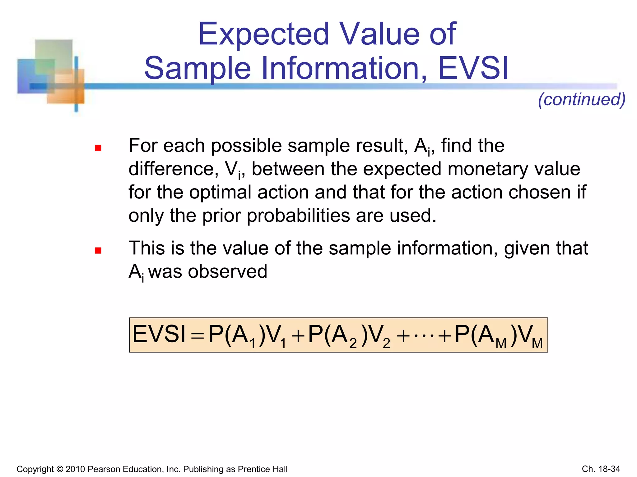 Expected Value of
Sample Information, EVSI
 For each possible sample result, Ai, find the
difference, Vi, between the expected monetary value
for the optimal action and that for the action chosen if
only the prior probabilities are used.
 This is the value of the sample information, given that
Ai was observed
MM2211 )VP(A)VP(A)VP(AEVSI  
Copyright © 2010 Pearson Education, Inc. Publishing as Prentice Hall
(continued)
Ch. 18-34
 