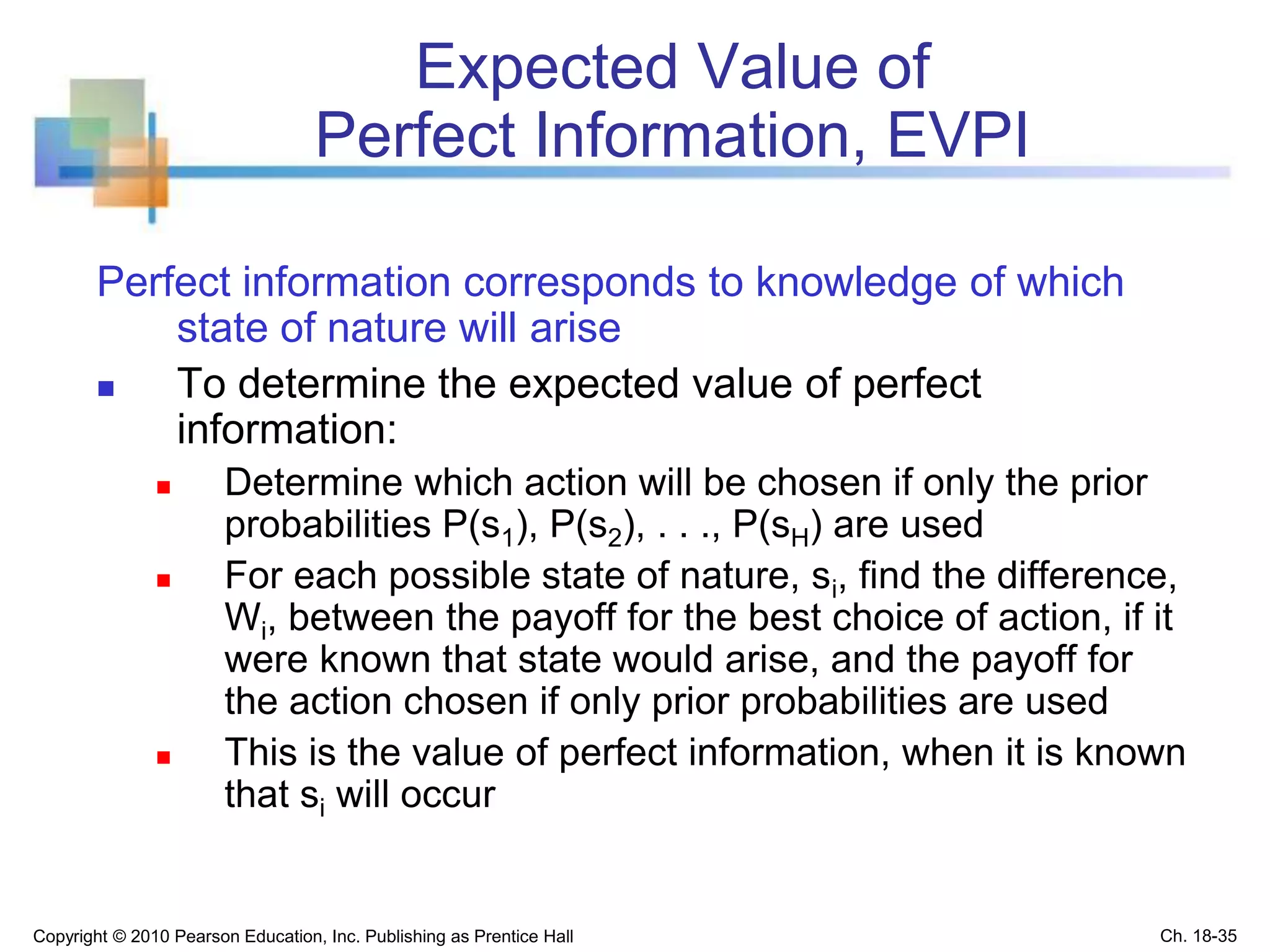 Expected Value of
Perfect Information, EVPI
Perfect information corresponds to knowledge of which
state of nature will arise
 To determine the expected value of perfect
information:
 Determine which action will be chosen if only the prior
probabilities P(s1), P(s2), . . ., P(sH) are used
 For each possible state of nature, si, find the difference,
Wi, between the payoff for the best choice of action, if it
were known that state would arise, and the payoff for
the action chosen if only prior probabilities are used
 This is the value of perfect information, when it is known
that si will occur
Copyright © 2010 Pearson Education, Inc. Publishing as Prentice Hall Ch. 18-35
 