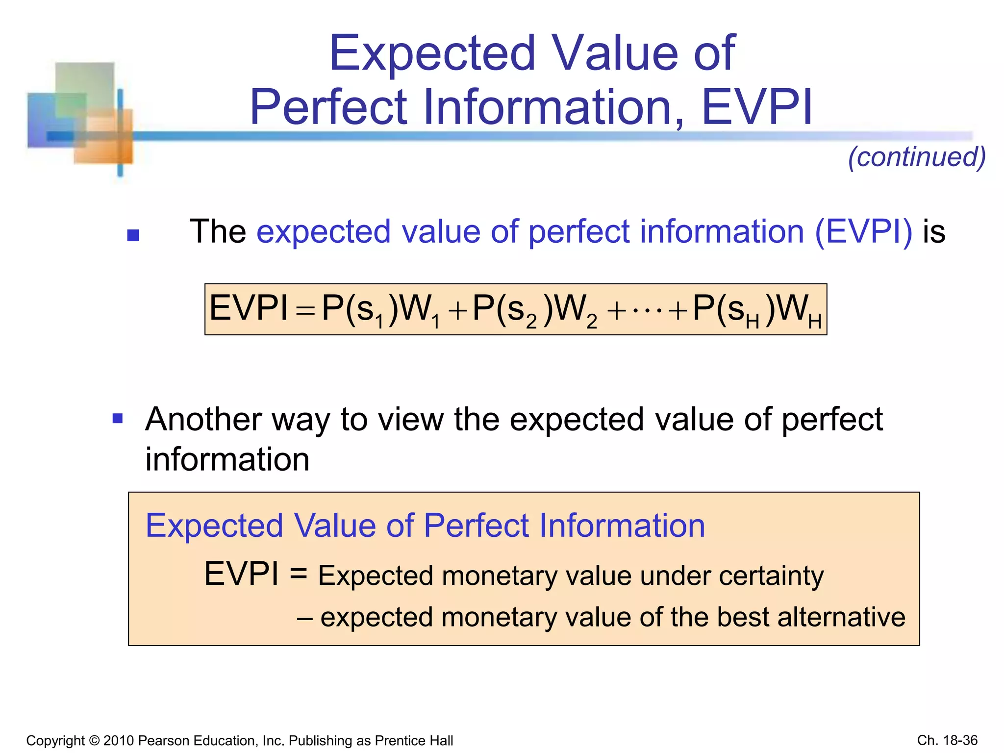  Another way to view the expected value of perfect
information
Expected Value of Perfect Information
EVPI = Expected monetary value under certainty
– expected monetary value of the best alternative
Expected Value of
Perfect Information, EVPI
HH2211 )WP(s)WP(s)WP(sEVPI  
Copyright © 2010 Pearson Education, Inc. Publishing as Prentice Hall
 The expected value of perfect information (EVPI) is
(continued)
Ch. 18-36
 
