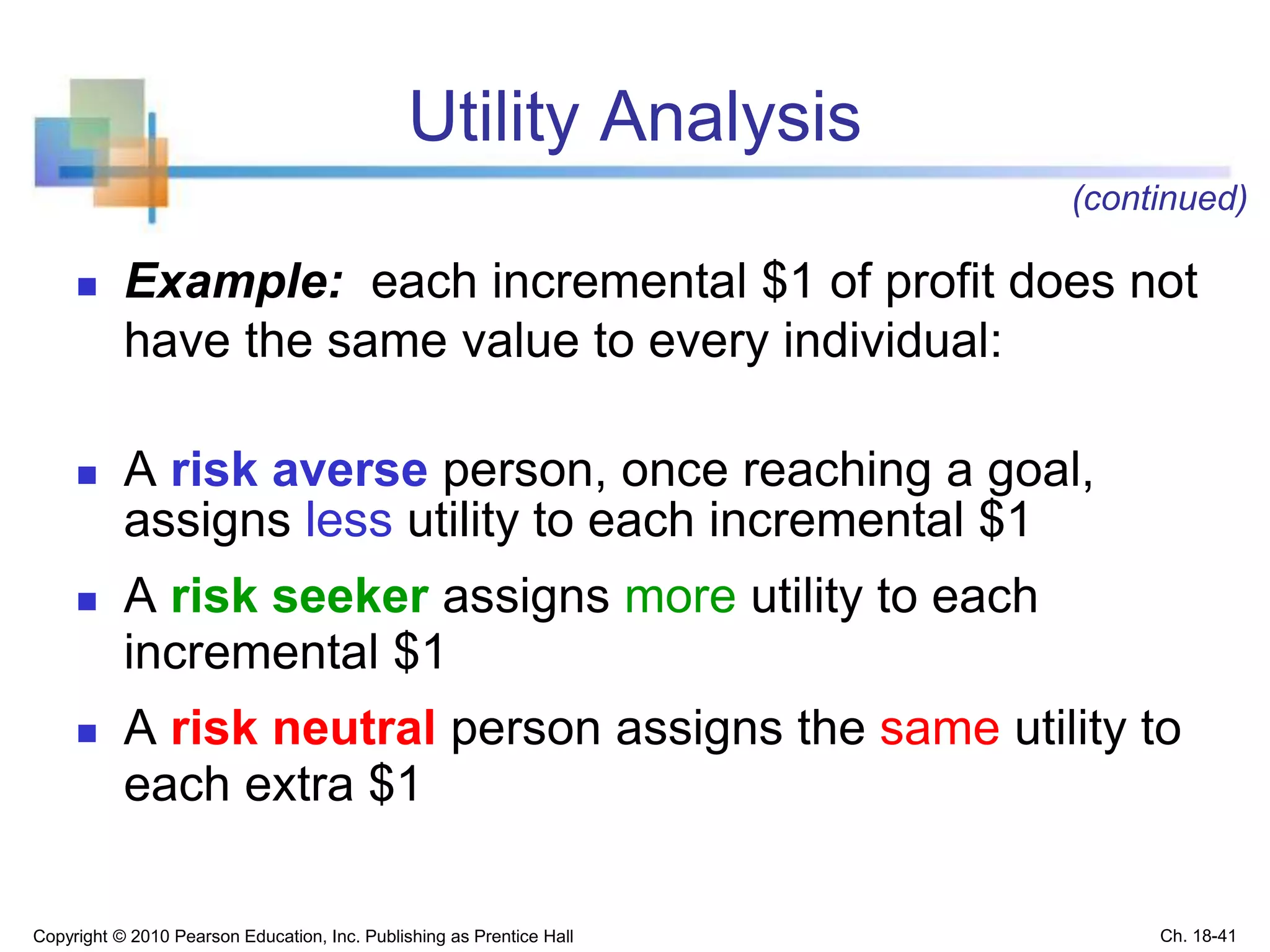 Utility Analysis
 Example: each incremental $1 of profit does not
have the same value to every individual:
 A risk averse person, once reaching a goal,
assigns less utility to each incremental $1
 A risk seeker assigns more utility to each
incremental $1
 A risk neutral person assigns the same utility to
each extra $1
Copyright © 2010 Pearson Education, Inc. Publishing as Prentice Hall
(continued)
Ch. 18-41
 