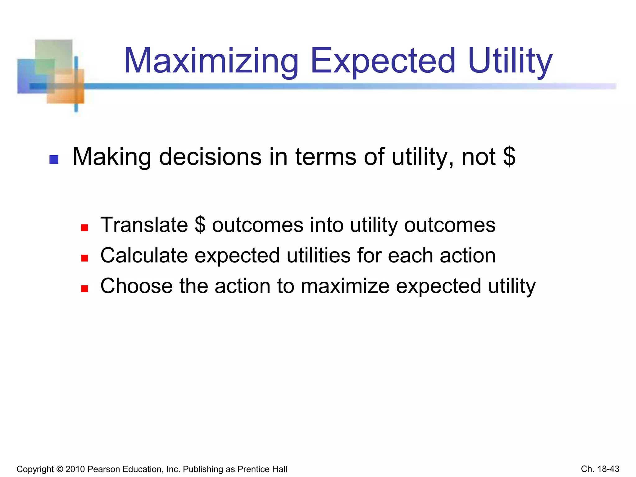 Maximizing Expected Utility
 Making decisions in terms of utility, not $
 Translate $ outcomes into utility outcomes
 Calculate expected utilities for each action
 Choose the action to maximize expected utility
Copyright © 2010 Pearson Education, Inc. Publishing as Prentice Hall Ch. 18-43
 