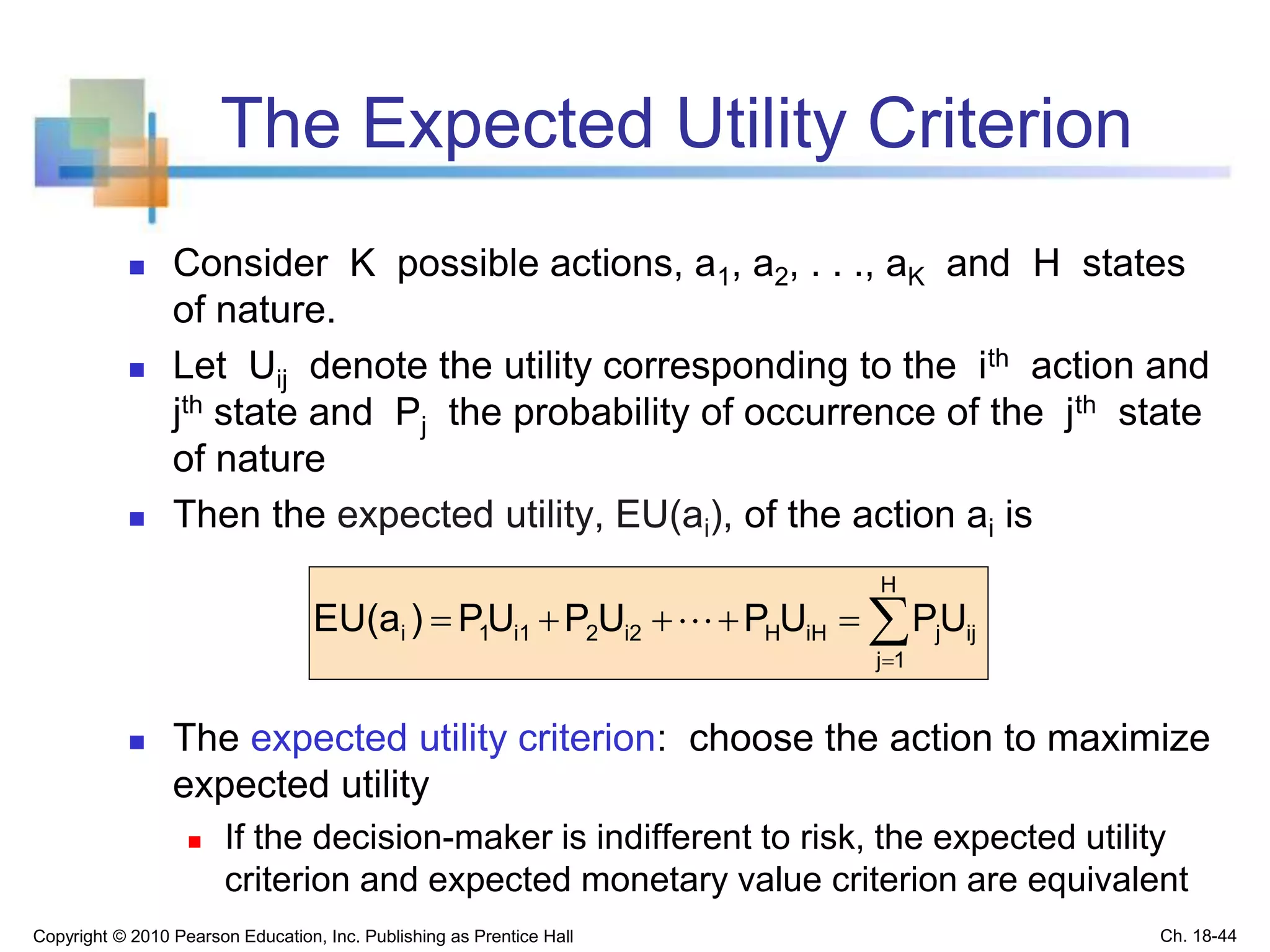 The Expected Utility Criterion
 Consider K possible actions, a1, a2, . . ., aK and H states
of nature.
 Let Uij denote the utility corresponding to the ith action and
jth state and Pj the probability of occurrence of the jth state
of nature
 Then the expected utility, EU(ai), of the action ai is
 The expected utility criterion: choose the action to maximize
expected utility
 If the decision-maker is indifferent to risk, the expected utility
criterion and expected monetary value criterion are equivalent


H
1j
ijjiHHi22i11i UPUPUPUP)EU(a 
Copyright © 2010 Pearson Education, Inc. Publishing as Prentice Hall Ch. 18-44
 