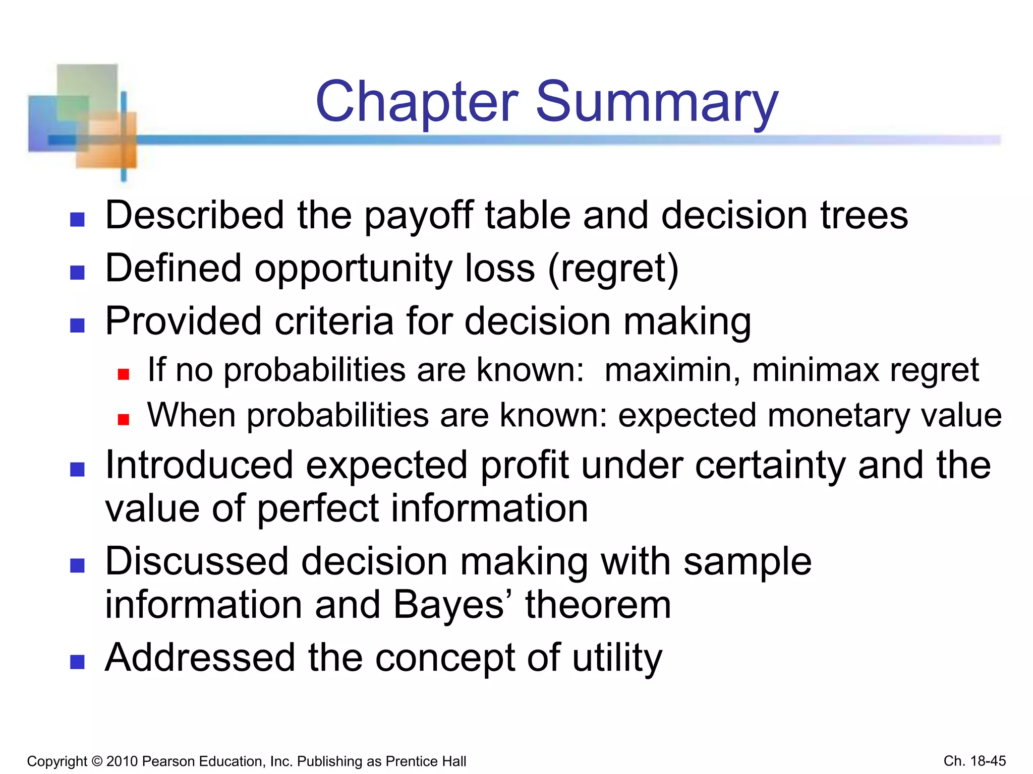Chapter Summary
 Described the payoff table and decision trees
 Defined opportunity loss (regret)
 Provided criteria for decision making
 If no probabilities are known: maximin, minimax regret
 When probabilities are known: expected monetary value
 Introduced expected profit under certainty and the
value of perfect information
 Discussed decision making with sample
information and Bayes’ theorem
 Addressed the concept of utility
Copyright © 2010 Pearson Education, Inc. Publishing as Prentice Hall Ch. 18-45
 