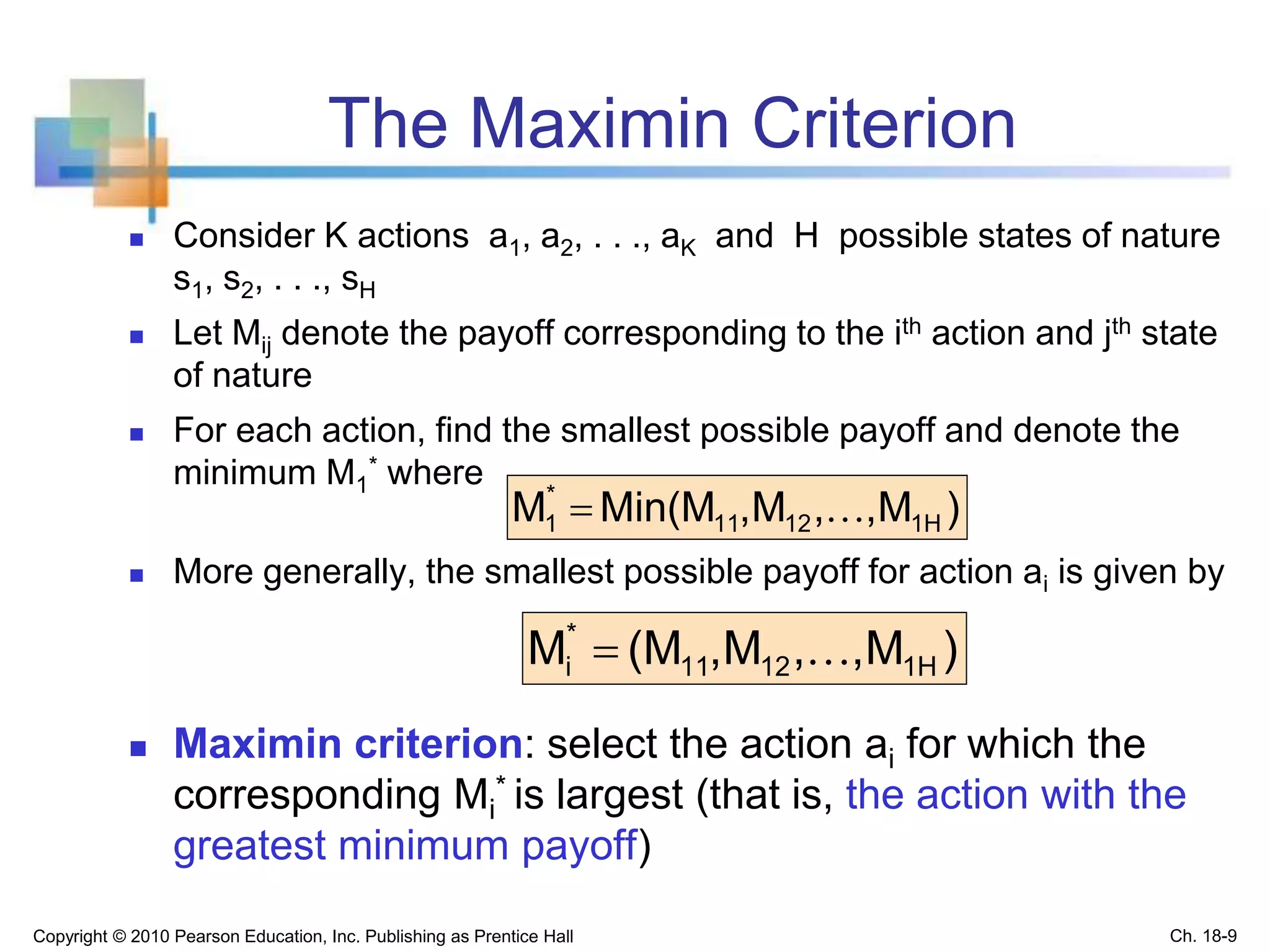 The Maximin Criterion
 Consider K actions a1, a2, . . ., aK and H possible states of nature
s1, s2, . . ., sH
 Let Mij denote the payoff corresponding to the ith action and jth state
of nature
 For each action, find the smallest possible payoff and denote the
minimum M1
* where
 More generally, the smallest possible payoff for action ai is given by
 Maximin criterion: select the action ai for which the
corresponding Mi
* is largest (that is, the action with the
greatest minimum payoff)
Copyright © 2010 Pearson Education, Inc. Publishing as Prentice Hall
)M,,M,Min(MM 1H1211
*
1 
)M,,M,(MM 1H1211
*
i 
Ch. 18-9
 