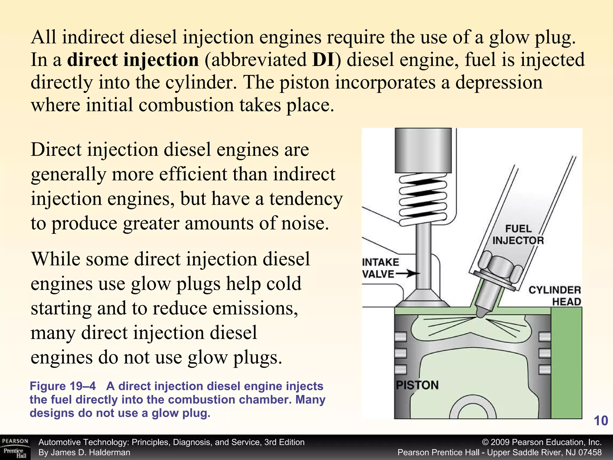 All indirect diesel injection engines require the use of a glow plug. In a  direct injection  (abbreviated  DI ) diesel engine, fuel is injected directly into the cylinder. The piston incorporates a depression where initial combustion takes place. Figure 19–4 A direct injection diesel engine injects the fuel directly into the combustion chamber. Many designs do not use a glow plug. Direct injection diesel engines are generally more efficient than indirect injection engines, but have a tendency to produce greater amounts of noise.  While some direct injection diesel engines use glow plugs help cold starting and to reduce emissions, many direct injection diesel engines do not use glow plugs. 