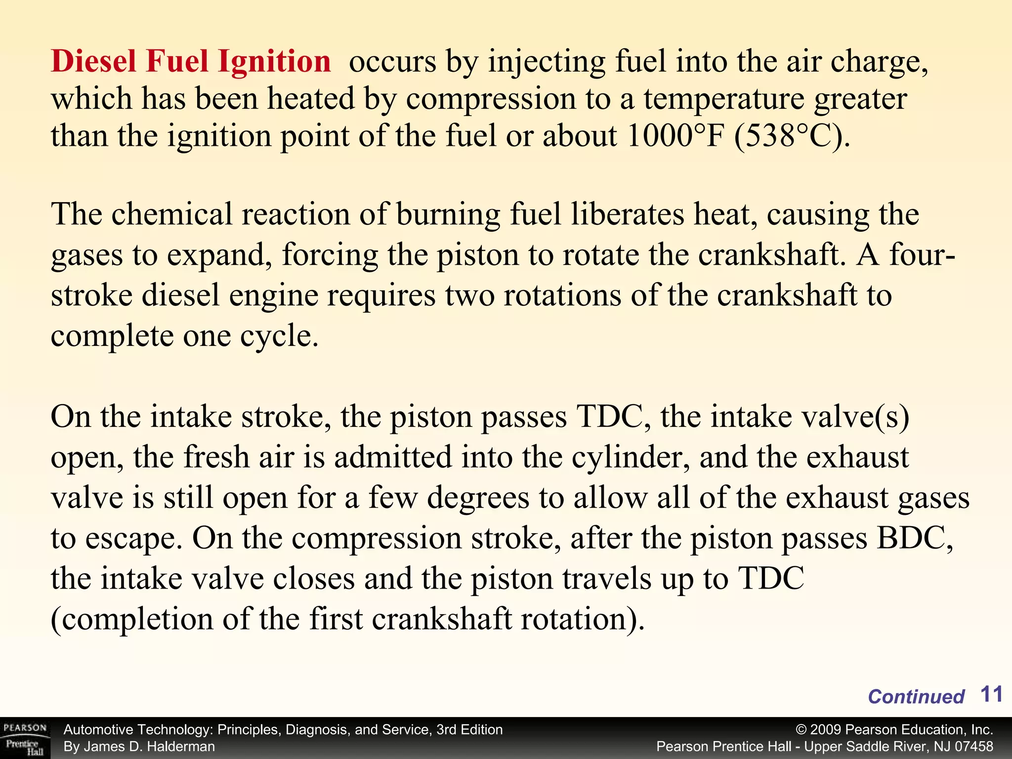 Diesel Fuel Ignition  occurs by injecting fuel into the air charge, which has been heated by compression to a temperature greater than the ignition point of the fuel or about 1000°F (538°C).  Continued The chemical reaction of burning fuel liberates heat, causing the gases to expand, forcing the piston to rotate the crankshaft. A four-stroke diesel engine requires two rotations of the crankshaft to complete one cycle. On the intake stroke, the piston passes TDC, the intake valve(s) open, the fresh air is admitted into the cylinder, and the exhaust valve is still open for a few degrees to allow all of the exhaust gases to escape. On the compression stroke, after the piston passes BDC, the intake valve closes and the piston travels up to TDC (completion of the first crankshaft rotation).  