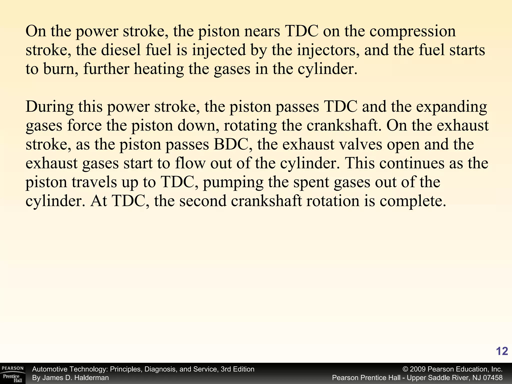 On the power stroke, the piston nears TDC on the compression stroke, the diesel fuel is injected by the injectors, and the fuel starts to burn, further heating the gases in the cylinder. During this power stroke, the piston passes TDC and the expanding gases force the piston down, rotating the crankshaft. On the exhaust stroke, as the piston passes BDC, the exhaust valves open and the exhaust gases start to flow out of the cylinder. This continues as the piston travels up to TDC, pumping the spent gases out of the cylinder. At TDC, the second crankshaft rotation is complete. 