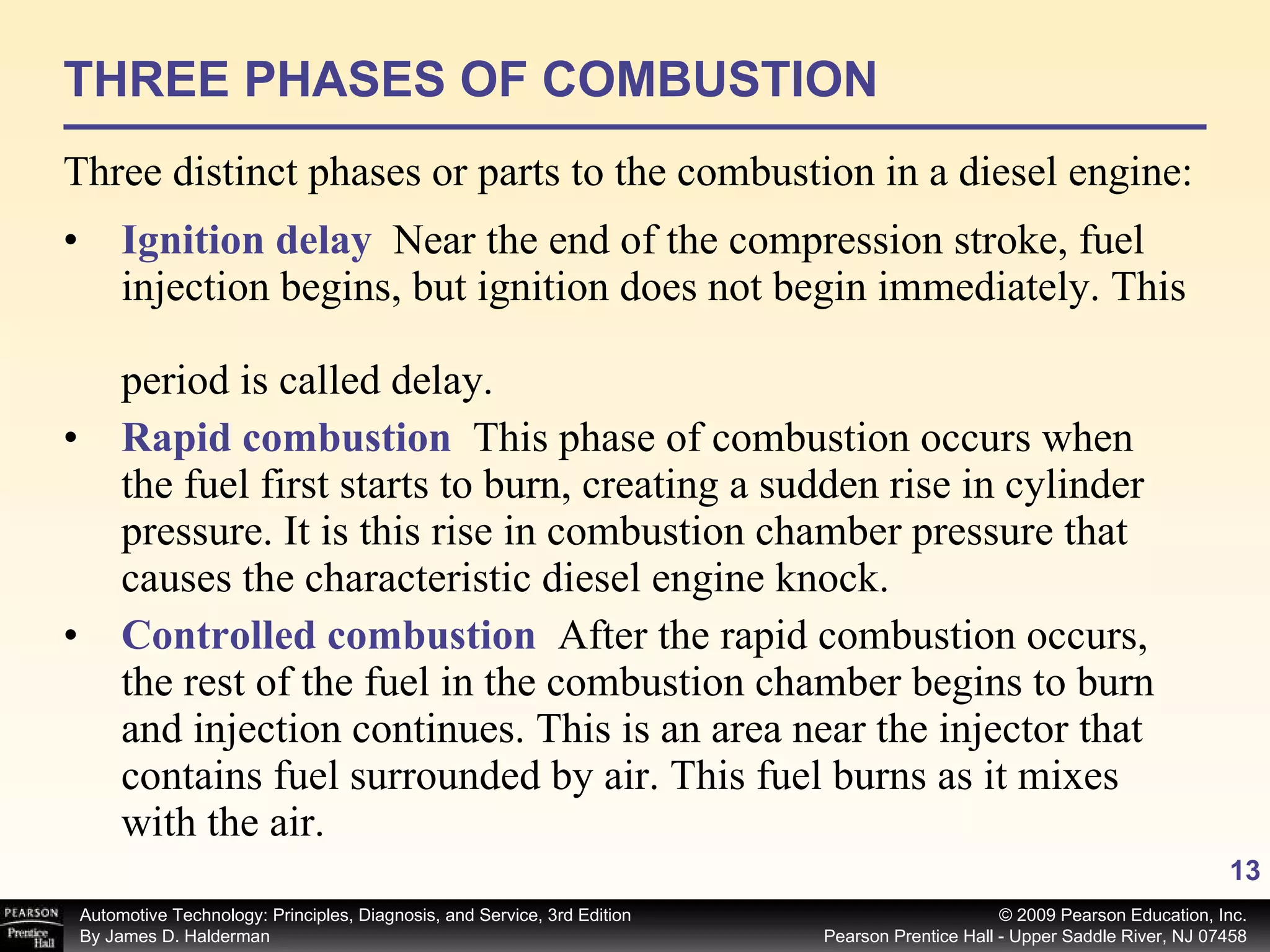 THREE PHASES OF COMBUSTION Three distinct phases or parts to the combustion in a diesel engine: Ignition delay   Near the end of the compression stroke, fuel   injection begins, but ignition does not begin immediately. This   period is called delay. Rapid combustion   This phase of combustion occurs when   the fuel first starts to burn, creating a sudden rise in cylinder   pressure. It is this rise in combustion chamber pressure that   causes the characteristic diesel engine knock. Controlled combustion   After the rapid combustion occurs,   the rest of the fuel in the combustion chamber begins to burn   and injection continues. This is an area near the injector that   contains fuel surrounded by air. This fuel burns as it mixes   with the air. 