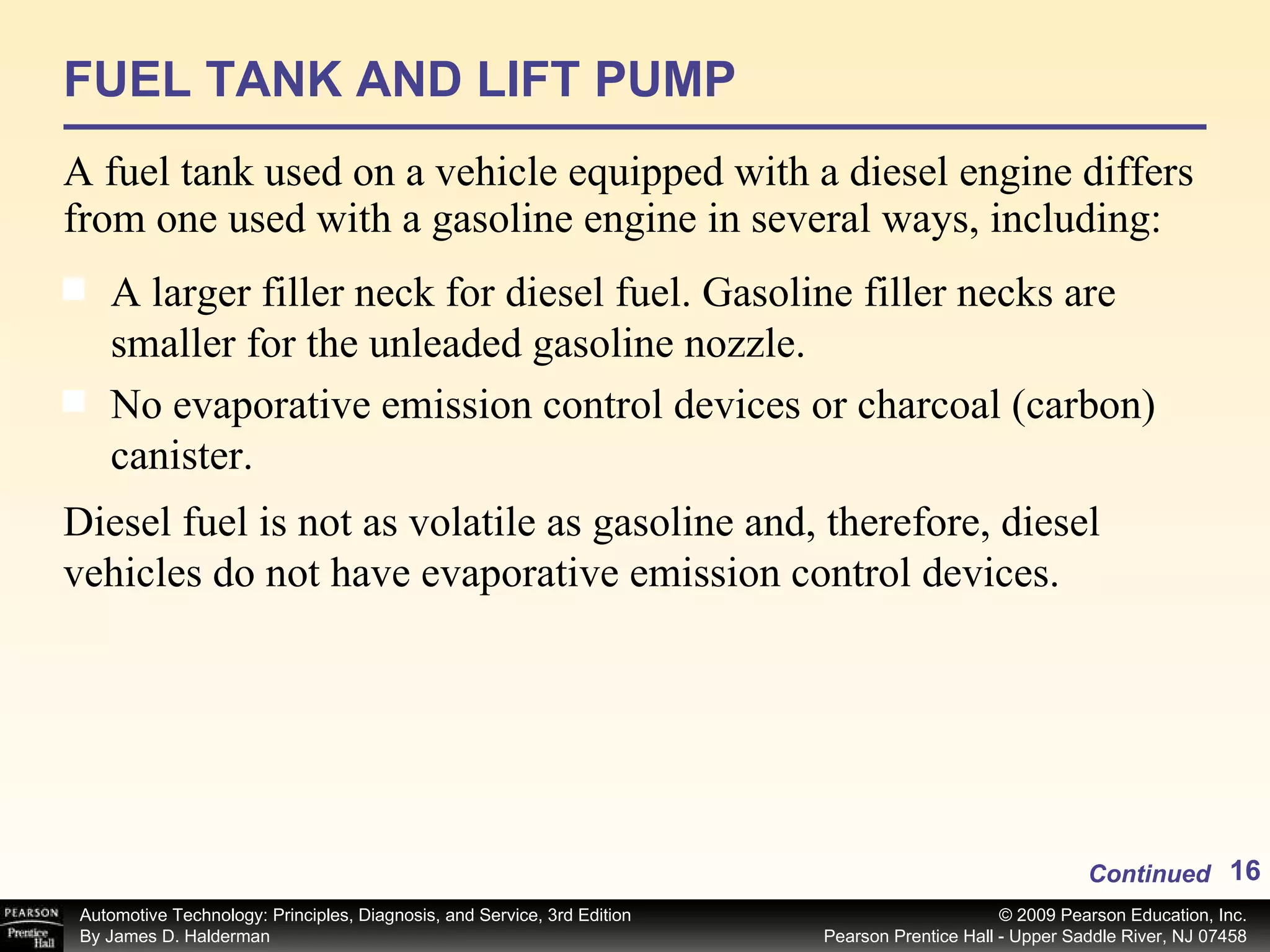 FUEL TANK AND LIFT PUMP A fuel tank used on a vehicle equipped with a diesel engine differs from one used with a gasoline engine in several ways, including: Continued A larger filler neck for diesel fuel. Gasoline filler necks are smaller for the unleaded gasoline nozzle. No evaporative emission control devices or charcoal (carbon) canister.  Diesel fuel is not as volatile as gasoline and, therefore, diesel vehicles do not have evaporative emission control devices. 