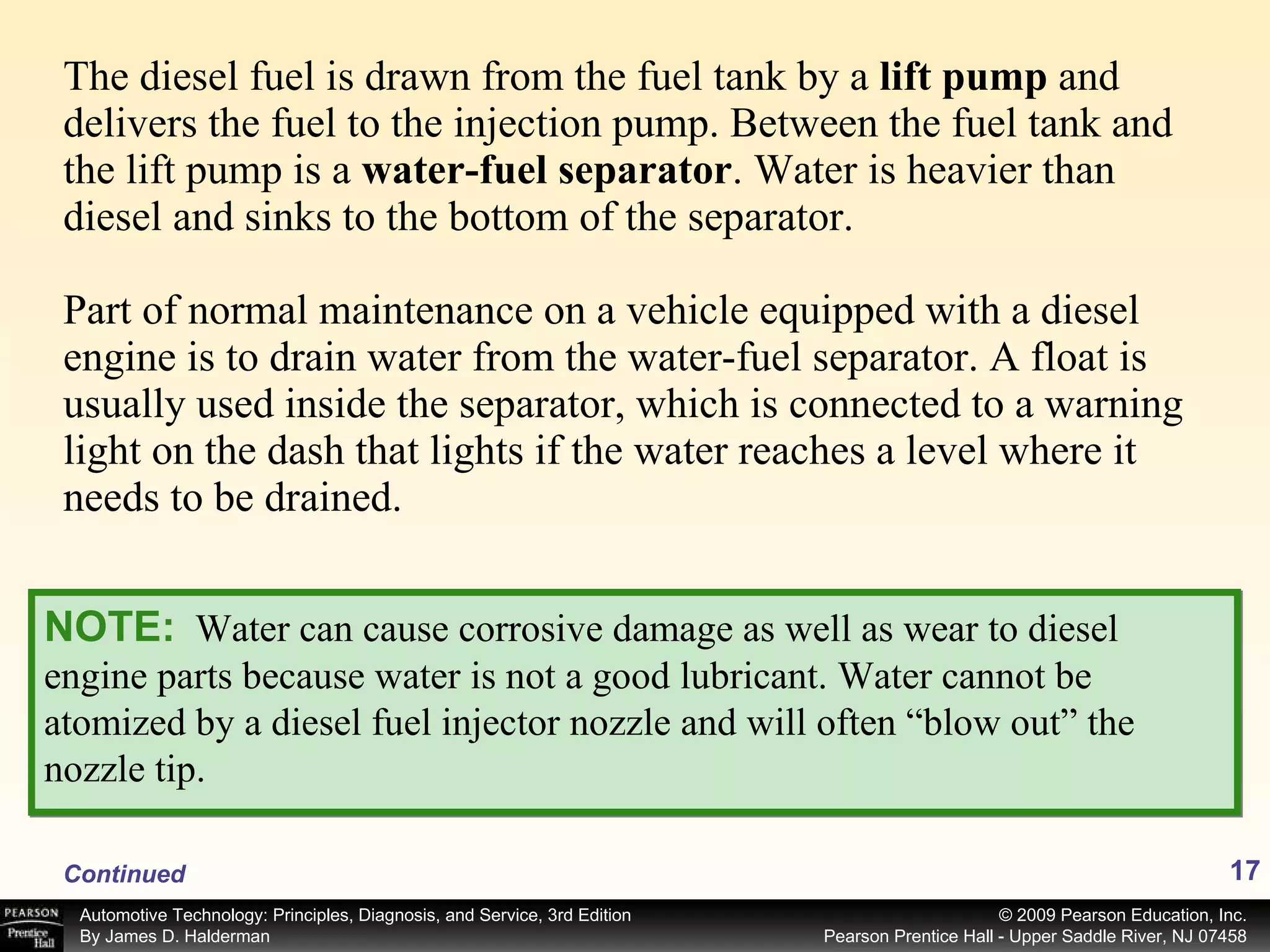 The diesel fuel is drawn from the fuel tank by a  lift pump  and delivers the fuel to the injection pump. Between the fuel tank and the lift pump is a  water-fuel separator .   Water is heavier than diesel and sinks to the bottom of the separator. Part of normal maintenance on a vehicle equipped with a diesel engine is to drain water from the water-fuel separator. A float is usually used inside the separator, which is connected to a warning light on the dash that lights if the water reaches a level where it needs to be drained. NOTE:   Water can cause corrosive damage as well as wear to diesel engine parts because water is not a good lubricant. Water cannot be atomized by a diesel fuel injector nozzle and will often “blow out” the nozzle tip. Continued 