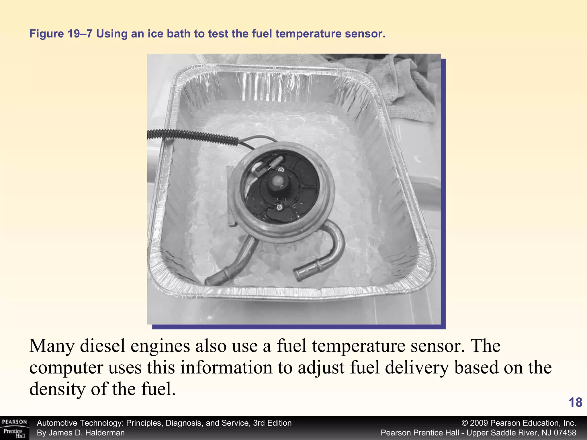 Many diesel engines also use a fuel temperature sensor. The computer uses this information to adjust fuel delivery based on the density of the fuel.  Figure 19–7 Using an ice bath to test the fuel temperature sensor. 