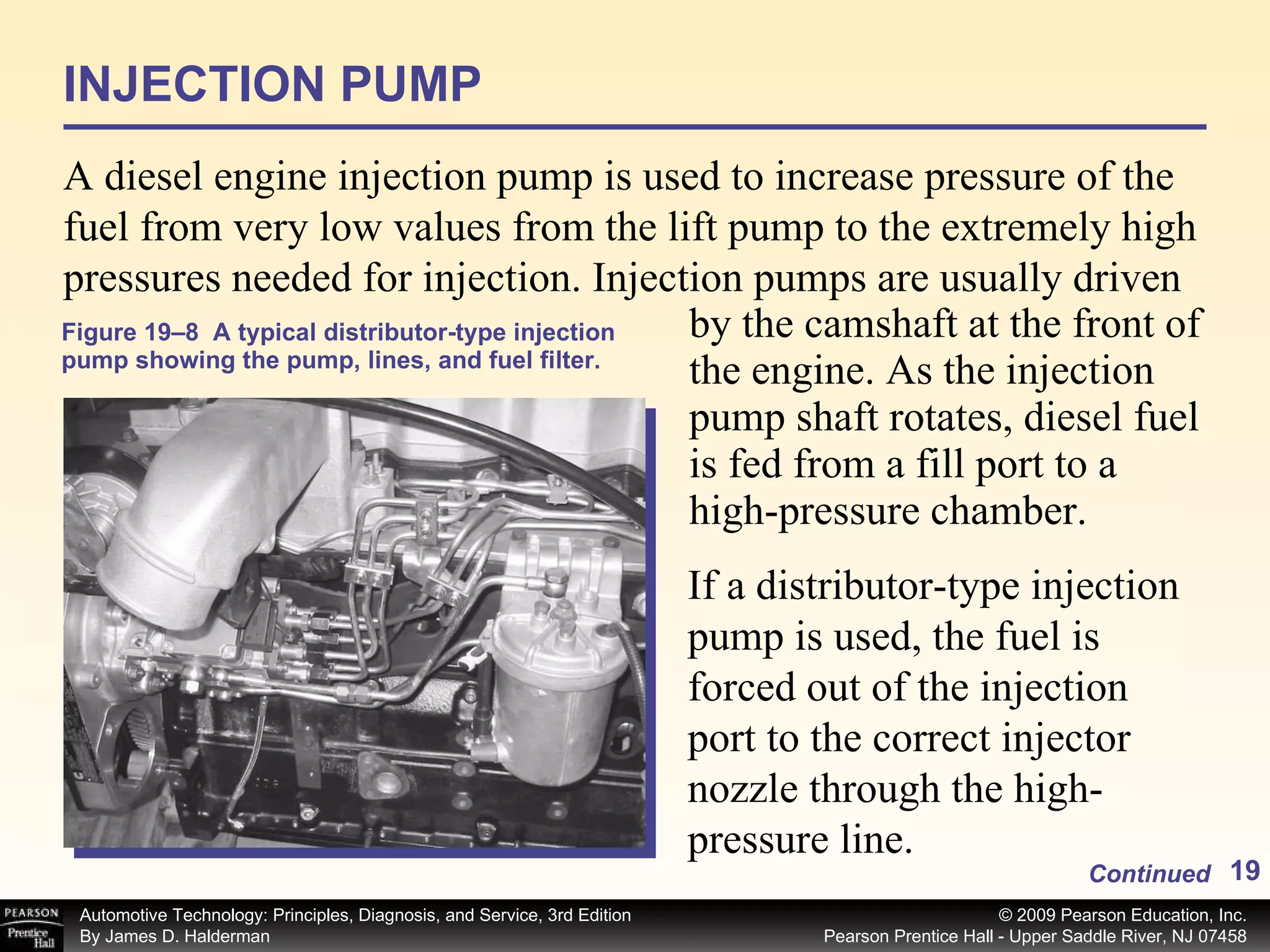Figure 19–8  A typical distributor-type injection pump showing the pump, lines, and fuel filter. by the camshaft at the front of the engine. As the injection pump shaft rotates, diesel fuel is fed from a fill port to a high-pressure chamber.  If a distributor-type injection pump is used, the fuel is forced out of the injection port to the correct injector nozzle through the high-pressure line.  INJECTION PUMP A diesel engine injection pump is used to increase pressure of the fuel from very low values from the lift pump to the extremely high pressures needed for injection. Injection pumps are usually driven Continued 