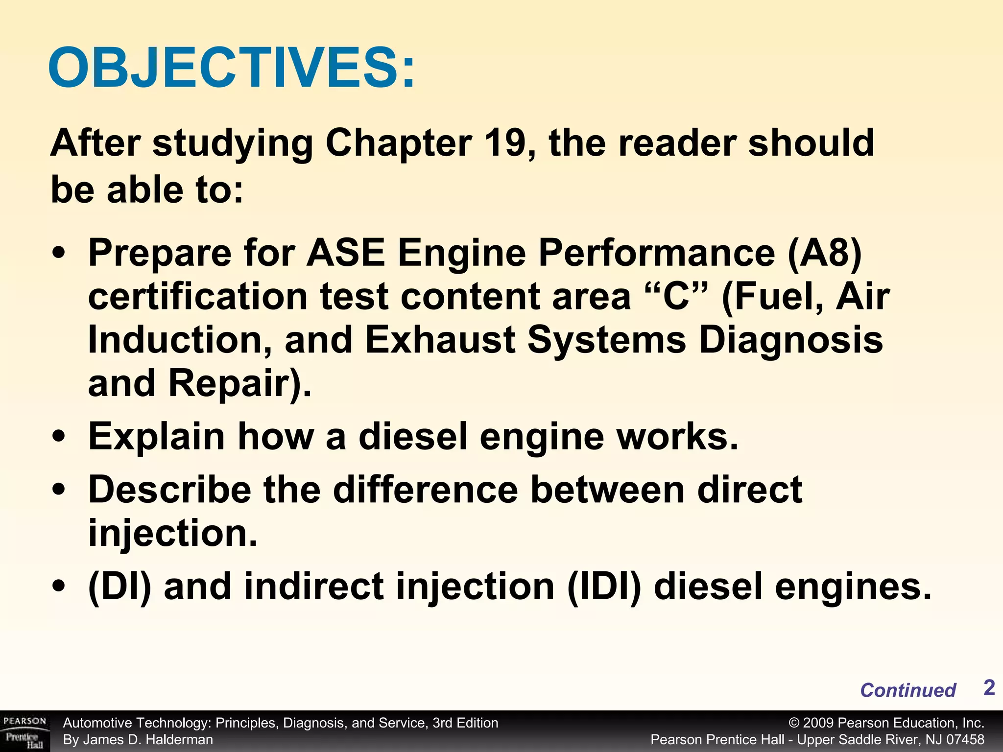 Prepare for ASE Engine Performance (A8) certification test content area “C” (Fuel, Air Induction, and Exhaust Systems Diagnosis and Repair). Explain how a diesel engine works. Describe the difference between direct injection. (DI) and indirect injection (IDI) diesel engines.  OBJECTIVES: After studying Chapter 19, the reader should be able to: Continued 
