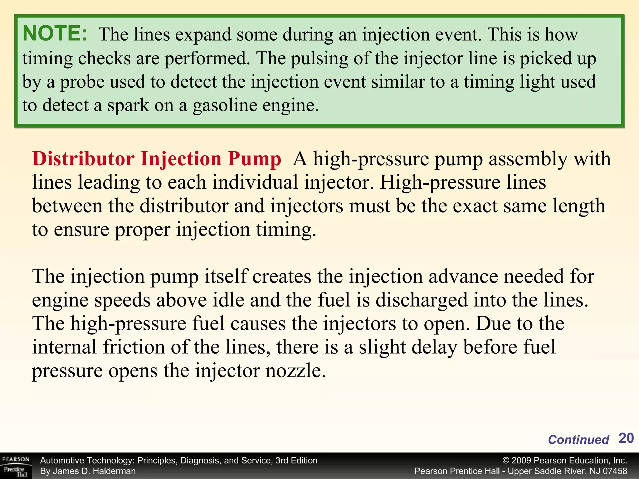 Distributor Injection Pump  A high-pressure pump assembly with lines leading to each individual injector. High-pressure lines between the distributor and injectors must be the exact same length to ensure proper injection timing. The injection pump itself creates the injection advance needed for engine speeds above idle and the fuel is discharged into the lines. The high-pressure fuel causes the injectors to open. Due to the internal friction of the lines, there is a slight delay before fuel pressure opens the injector nozzle. Continued NOTE:   The lines expand some during an injection event. This is how timing checks are performed. The pulsing of the injector line is picked up by a probe used to detect the injection event similar to a timing light used to detect a spark on a gasoline engine. 