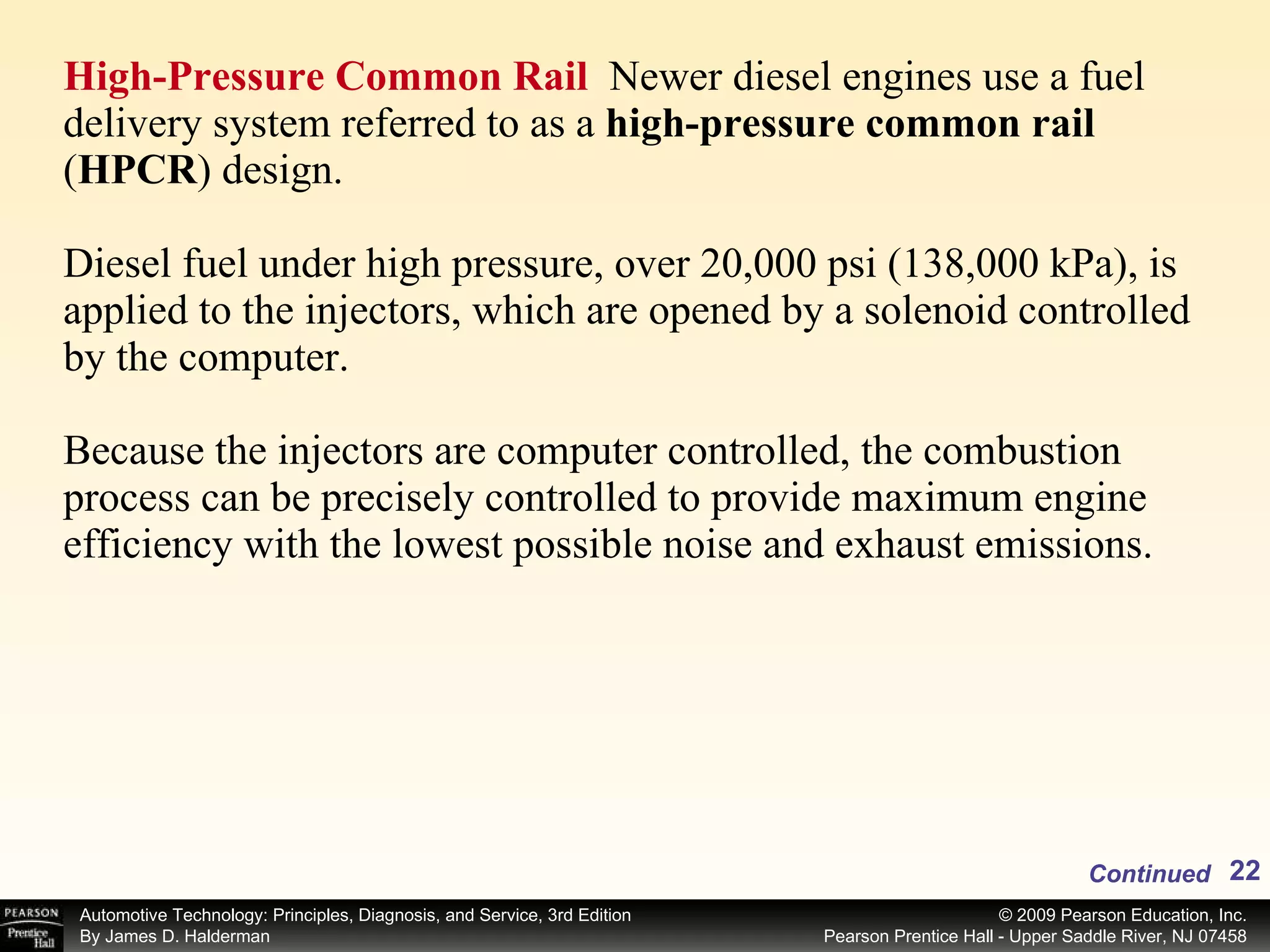 High-Pressure Common Rail  Newer diesel engines use a fuel delivery system referred to as a  high-pressure common rail  ( HPCR )   design. Diesel fuel under high pressure, over 20,000 psi (138,000 kPa), is applied to the injectors, which are opened by a solenoid controlled by the computer. Because the injectors are computer controlled, the combustion process can be precisely controlled to provide maximum engine efficiency with the lowest possible noise and exhaust emissions. Continued 