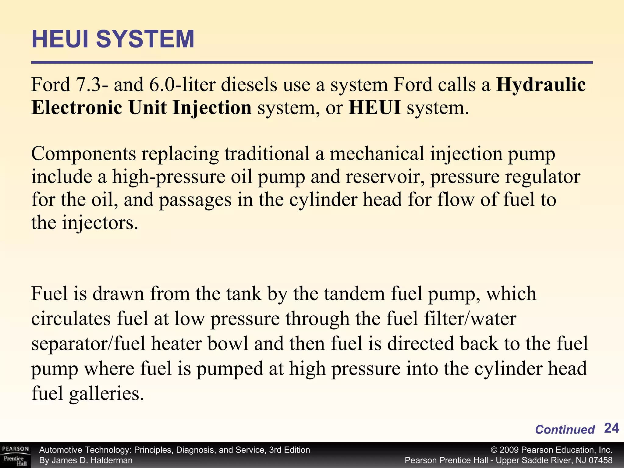 HEUI SYSTEM Ford 7.3- and 6.0-liter diesels use a system Ford calls a  Hydraulic Electronic Unit Injection  system, or  HEUI  system. Components replacing traditional a mechanical injection pump include a high-pressure oil pump and reservoir, pressure regulator for the oil, and passages in the cylinder head for flow of fuel to the injectors. Continued Fuel is drawn from the tank by the tandem fuel pump, which circulates fuel at low pressure through the fuel filter/water separator/fuel heater bowl and then fuel is directed back to the fuel pump where fuel is pumped at high pressure into the cylinder head fuel galleries.  