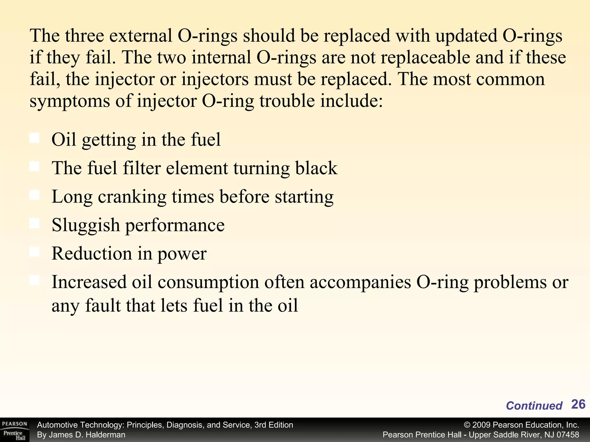 The three external O-rings should be replaced with updated O-rings if they fail. The two internal O-rings are not replaceable and if these fail, the injector or injectors must be replaced. The most common symptoms of injector O-ring trouble include: Continued Oil getting in the fuel The fuel filter element turning black Long cranking times before starting Sluggish performance Reduction in power Increased oil consumption often accompanies O-ring problems or any fault that lets fuel in the oil 