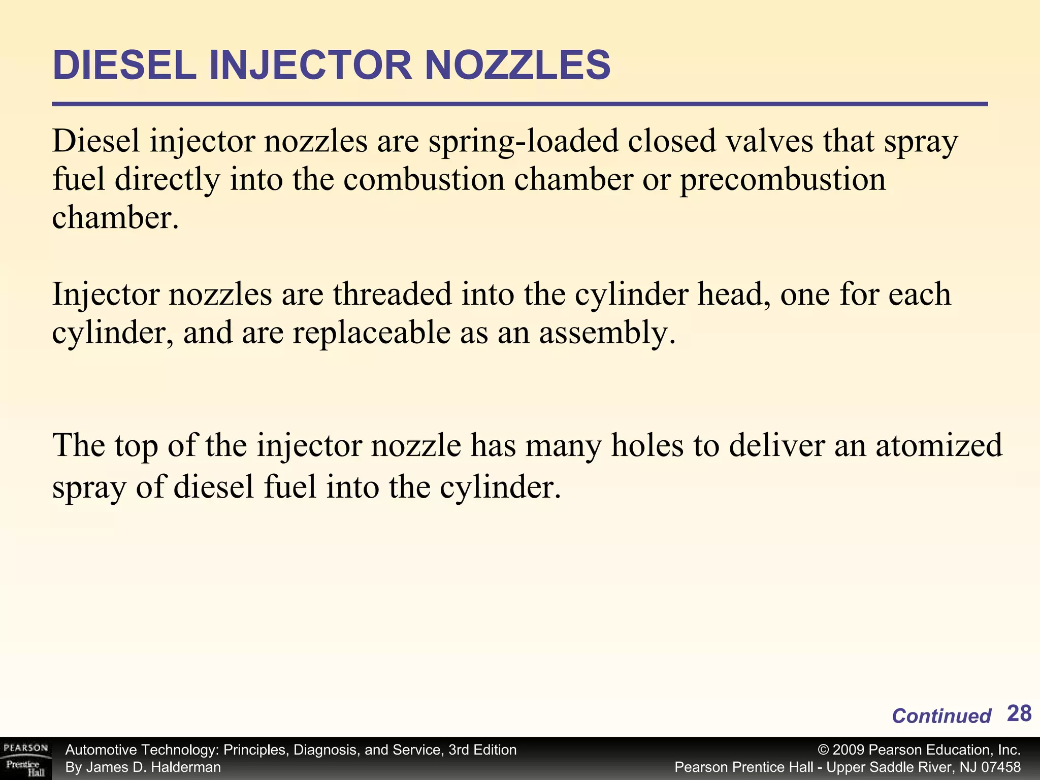 DIESEL INJECTOR NOZZLES Diesel injector nozzles are spring-loaded closed valves that spray fuel directly into the combustion chamber or precombustion chamber. Injector nozzles are threaded into the cylinder head, one for each cylinder, and are replaceable as an assembly. Continued The top of the injector nozzle has many holes to deliver an atomized spray of diesel fuel into the cylinder.  
