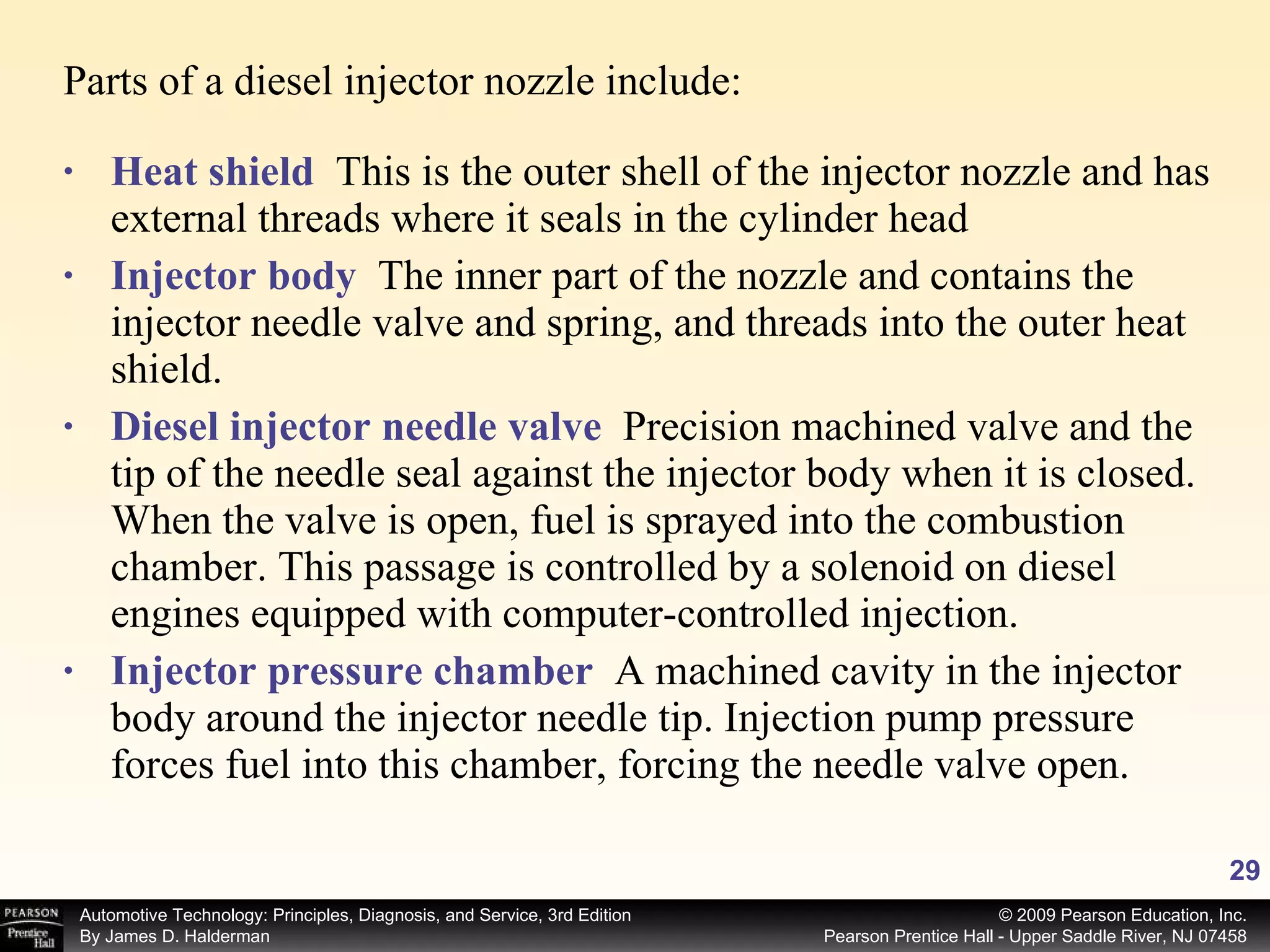 Heat shield   This is the outer shell of the injector nozzle and has external threads where it seals in the cylinder head Injector body   The inner part of the nozzle and contains the injector needle valve and spring, and threads into the outer heat shield. Diesel injector needle valve   Precision machined valve and the tip of the needle seal against the injector body when it is closed. When the valve is open, fuel is sprayed into the combustion chamber. This passage is controlled by a solenoid on diesel engines equipped with computer-controlled injection. Injector pressure chamber   A machined cavity in the injector body around the injector needle tip. Injection pump pressure forces fuel into this chamber, forcing the needle valve open. Parts of a diesel injector nozzle include: 