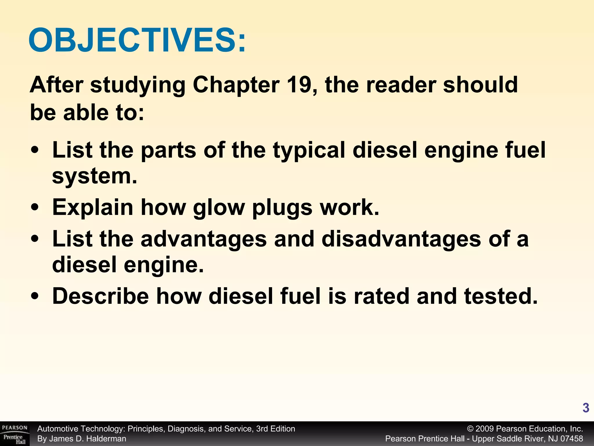 List the parts of the typical diesel engine fuel system. Explain how glow plugs work. List the advantages and disadvantages of a diesel engine. Describe how diesel fuel is rated and tested. OBJECTIVES: After studying Chapter 19, the reader should be able to: 