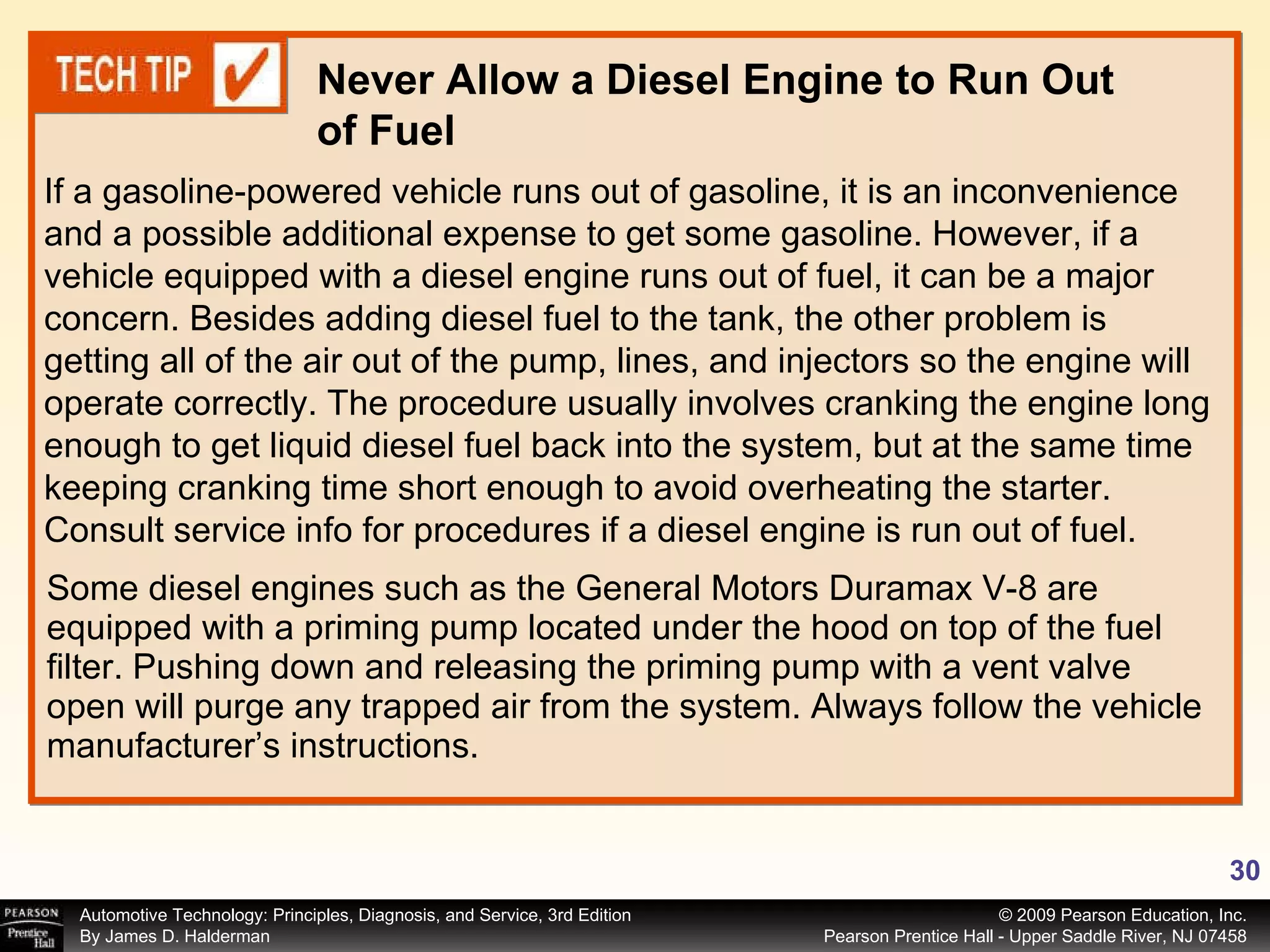 Some diesel engines such as the General Motors Duramax V-8 are equipped with a priming pump located under the hood on top of the fuel filter. Pushing down and releasing the priming pump with a vent valve open will purge any trapped air from the system. Always follow the vehicle manufacturer’s instructions. If a gasoline-powered vehicle runs out of gasoline, it is an inconvenience and a possible additional expense to get some gasoline. However, if a vehicle equipped with a diesel engine runs out of fuel, it can be a major concern. Besides adding diesel fuel to the tank, the other problem is getting all of the air out of the pump, lines, and injectors so the engine will operate correctly. The procedure usually involves cranking the engine long enough to get liquid diesel fuel back into the system, but at the same time keeping cranking time short enough to avoid overheating the starter. Consult service info for procedures if a diesel engine is run out of fuel. Never Allow a Diesel Engine to Run Out of Fuel 