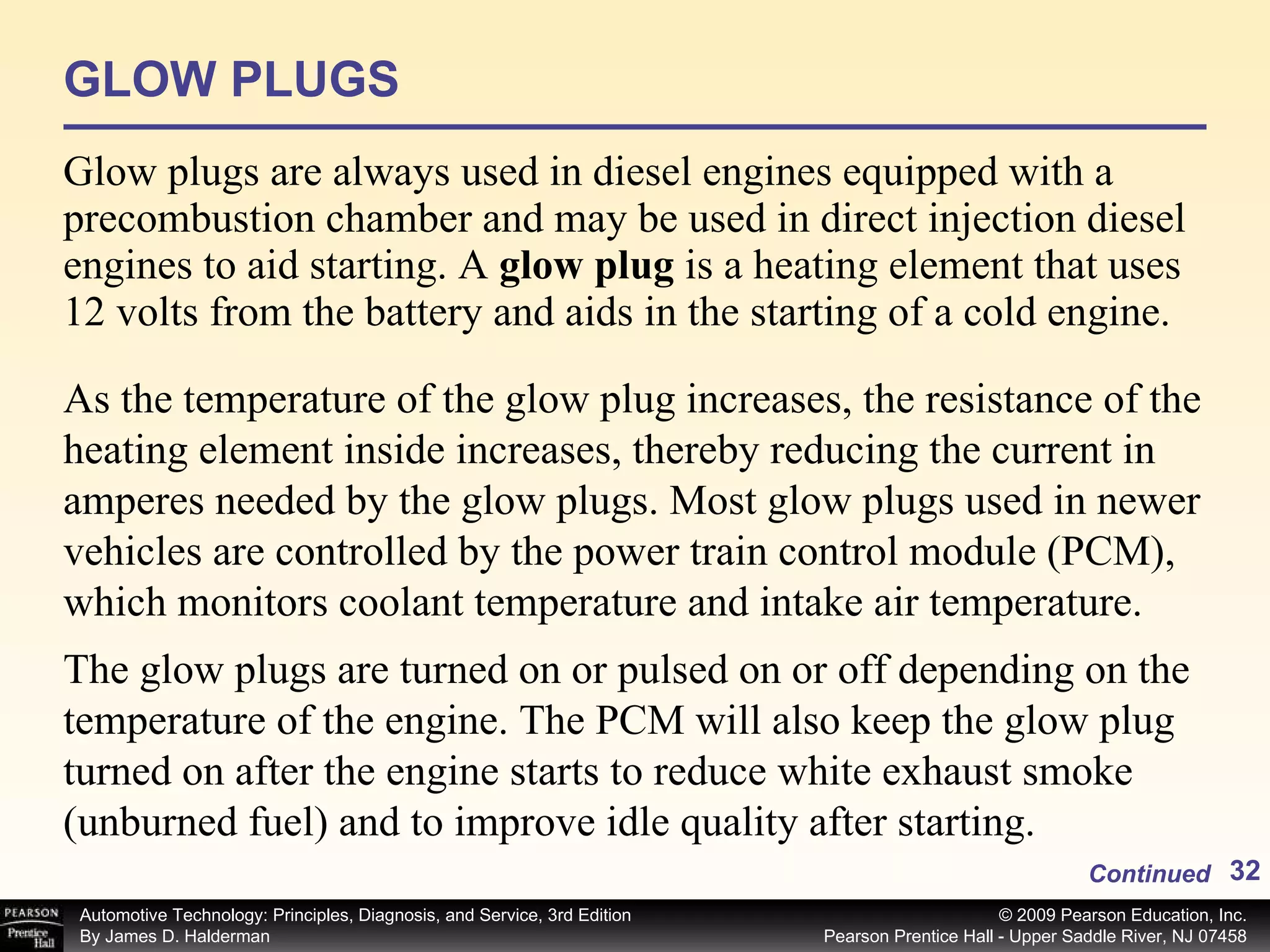GLOW PLUGS Glow plugs are always used in diesel engines equipped with a precombustion chamber and may be used in direct injection diesel engines to aid starting. A  glow plug  is a heating element that uses 12 volts from the battery and aids in the starting of a cold engine.  Continued As the temperature of the glow plug increases, the resistance of the heating element inside increases, thereby reducing the current in amperes needed by the glow plugs. Most glow plugs used in newer vehicles are controlled by the power train control module (PCM), which monitors coolant temperature and intake air temperature.  The glow plugs are turned on or pulsed on or off depending on the temperature of the engine. The PCM will also keep the glow plug turned on after the engine starts to reduce white exhaust smoke (unburned fuel) and to improve idle quality after starting.  