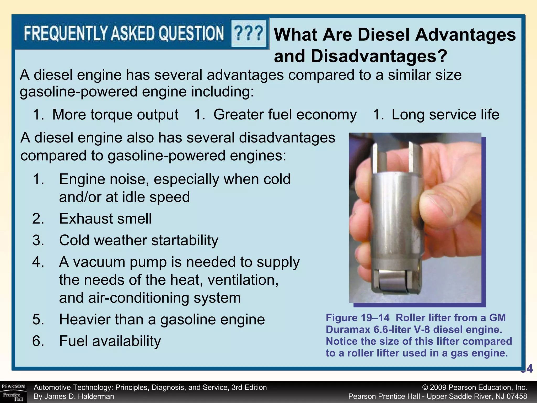 Figure 19–14  Roller lifter from a GM Duramax 6.6-liter V-8 diesel engine. Notice the size of this lifter compared to a roller lifter used in a gas engine. A diesel engine has several advantages compared to a similar size gasoline-powered engine including: What Are Diesel Advantages and Disadvantages? More torque output A diesel engine also has several disadvantages compared to gasoline-powered engines: Engine noise, especially when cold and/or at idle speed Exhaust smell Cold weather startability A vacuum pump is needed to supply the needs of the heat, ventilation, and air-conditioning system Heavier than a gasoline engine  Fuel availability Greater fuel economy Long service life 