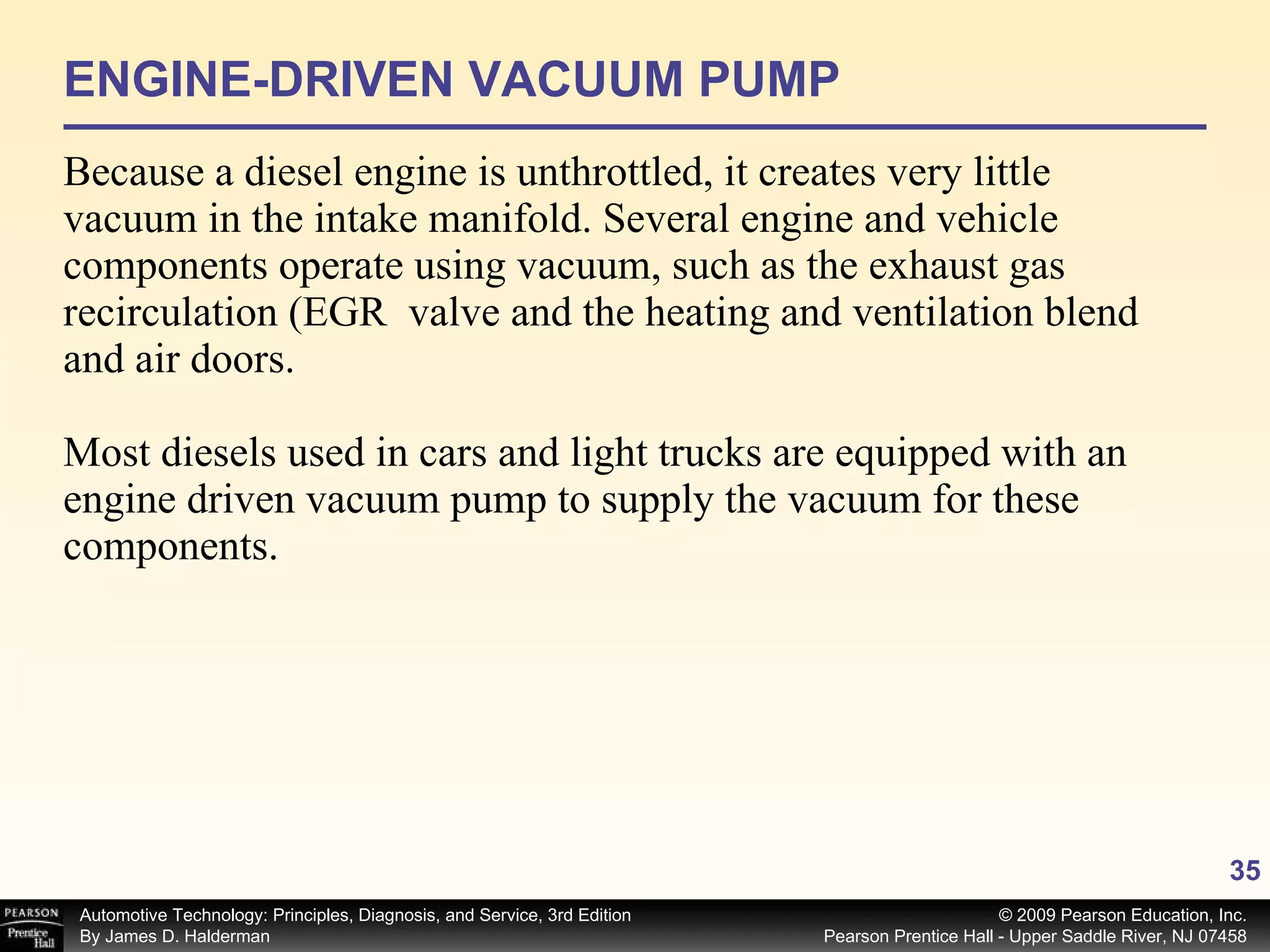 ENGINE-DRIVEN VACUUM PUMP Because a diesel engine is unthrottled, it creates very little vacuum in the intake manifold. Several engine and vehicle components operate using vacuum, such as the exhaust gas recirculation (EGR  valve and the heating and ventilation blend and air doors. Most diesels used in cars and light trucks are equipped with an engine driven vacuum pump to supply the vacuum for these components. 