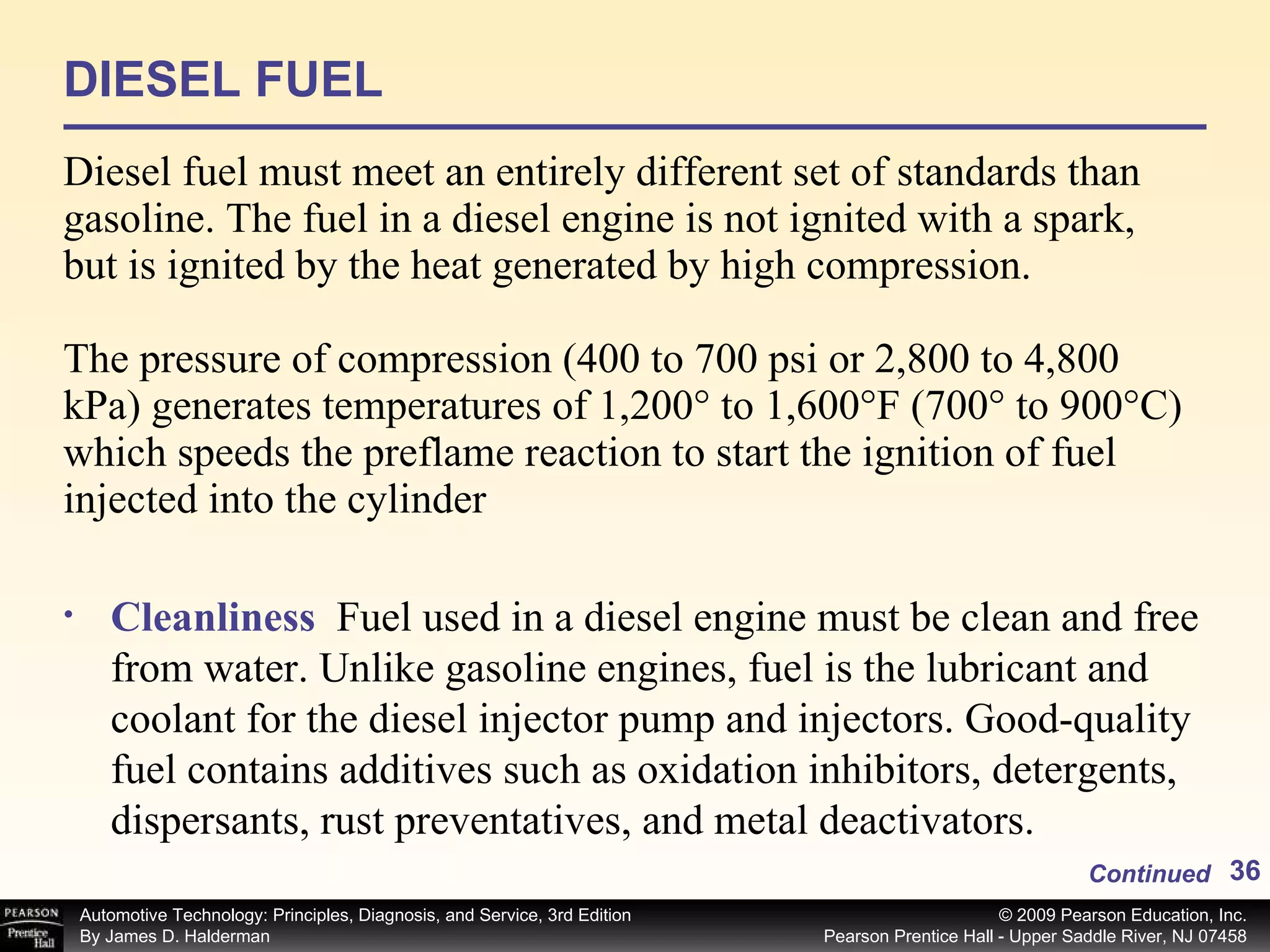 DIESEL FUEL Diesel fuel must meet an entirely different set of standards than gasoline. The fuel in a diesel engine is not ignited with a spark, but is ignited by the heat generated by high compression. The pressure of compression (400 to 700 psi or 2,800 to 4,800 kPa) generates temperatures of 1,200° to 1,600°F (700° to 900°C) which speeds the preflame reaction to start the ignition of fuel injected into the cylinder Continued Cleanliness  Fuel used in a diesel engine must be clean and free from water. Unlike gasoline engines, fuel is the lubricant and coolant for the diesel injector pump and injectors. Good-quality fuel contains additives such as oxidation inhibitors, detergents, dispersants, rust preventatives, and metal deactivators. 