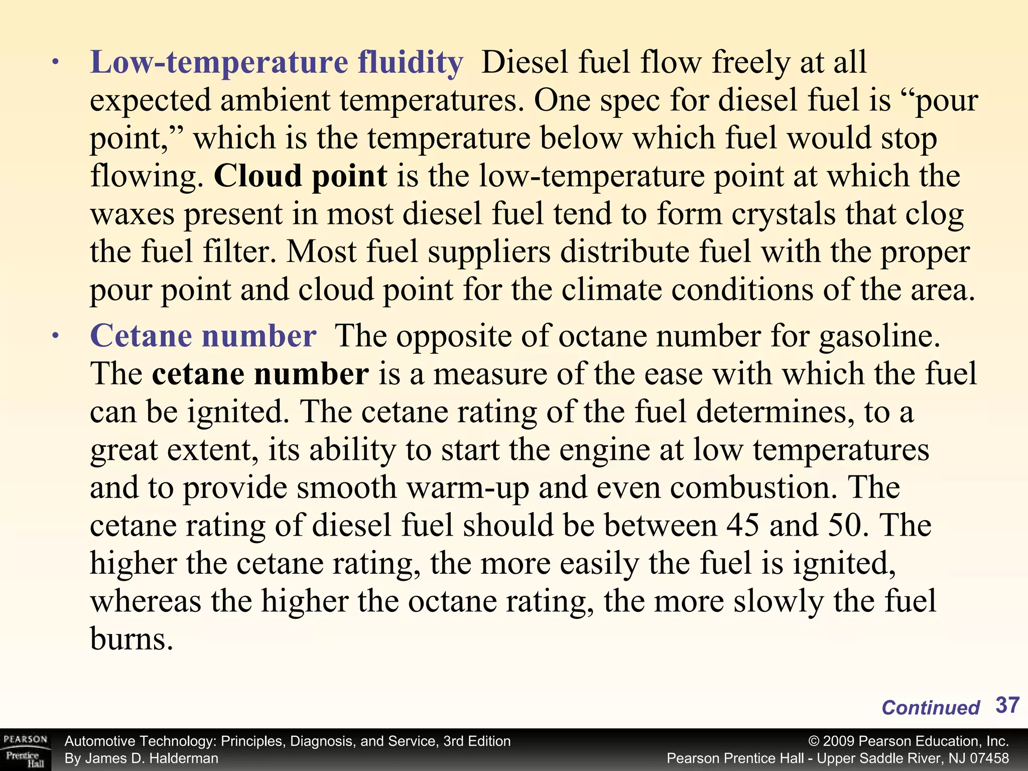Low-temperature fluidity   Diesel fuel flow freely at all expected ambient temperatures. One spec for diesel fuel is “pour point,” which is the temperature below which fuel would stop flowing.  Cloud point  is the low-temperature point at which the waxes present in most diesel fuel tend to form crystals that clog the fuel filter. Most fuel suppliers distribute fuel with the proper pour point and cloud point for the climate conditions of the area. Cetane number   The opposite of octane number for gasoline. The  cetane number  is a measure of the ease with which the fuel can be ignited. The cetane rating of the fuel determines, to a great extent, its ability to start the engine at low temperatures and to provide smooth warm-up and even combustion. The cetane rating of diesel fuel should be between 45 and 50. The higher the cetane rating, the more easily the fuel is ignited, whereas the higher the octane rating, the more slowly the fuel burns.  Continued 