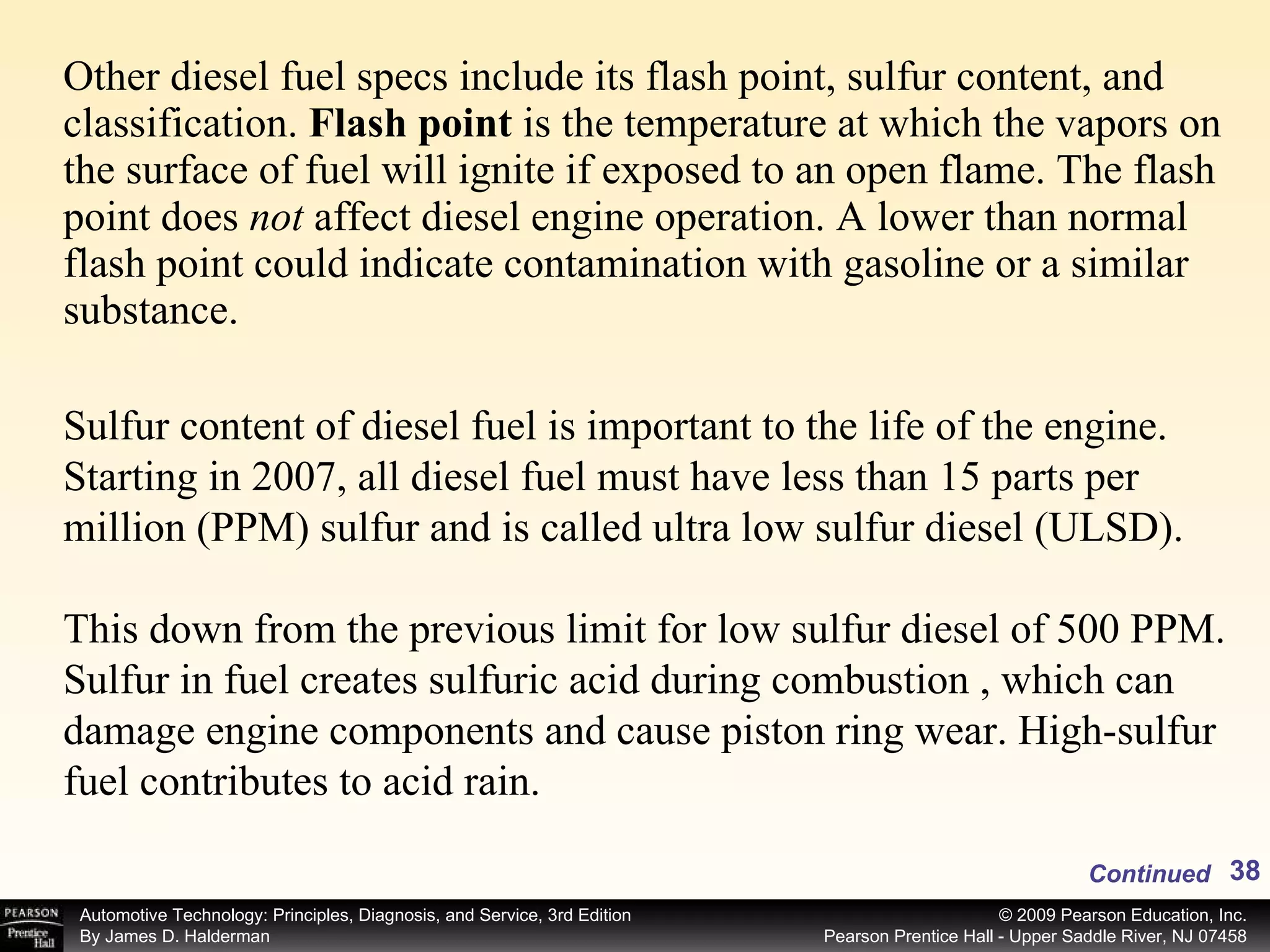 Other diesel fuel specs include its flash point, sulfur content, and classification.  Flash point  is the temperature at which the vapors on the surface of fuel will ignite if exposed to an open flame. The flash point does  not  affect diesel engine operation. A lower than normal flash point could indicate contamination with gasoline or a similar substance. Continued Sulfur content of diesel fuel is important to the life of the engine. Starting in 2007, all diesel fuel must have less than 15 parts per million (PPM) sulfur and is called ultra low sulfur diesel (ULSD). This down from the previous limit for low sulfur diesel of 500 PPM. Sulfur in fuel creates sulfuric acid during combustion , which can damage engine components and cause piston ring wear. High-sulfur fuel contributes to acid rain. 