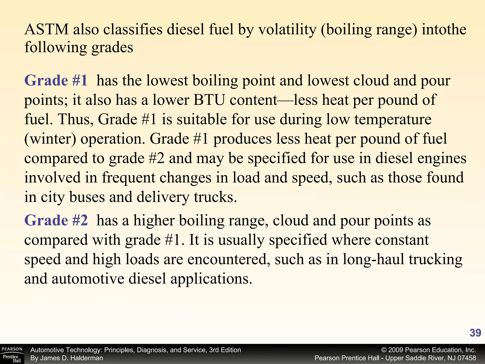 ASTM also classifies diesel fuel by volatility (boiling range) intothe following grades Grade #1   has the lowest boiling point and lowest cloud and pour points; it also has a lower BTU content—less heat per pound of fuel. Thus, Grade #1 is suitable for use during low temperature (winter) operation. Grade #1 produces less heat per pound of fuel compared to grade #2 and may be specified for use in diesel engines involved in frequent changes in load and speed, such as those found in city buses and delivery trucks. Grade #2   has a higher boiling range, cloud and pour points as compared with grade #1. It is usually specified where constant speed and high loads are encountered, such as in long-haul trucking and automotive diesel applications. 