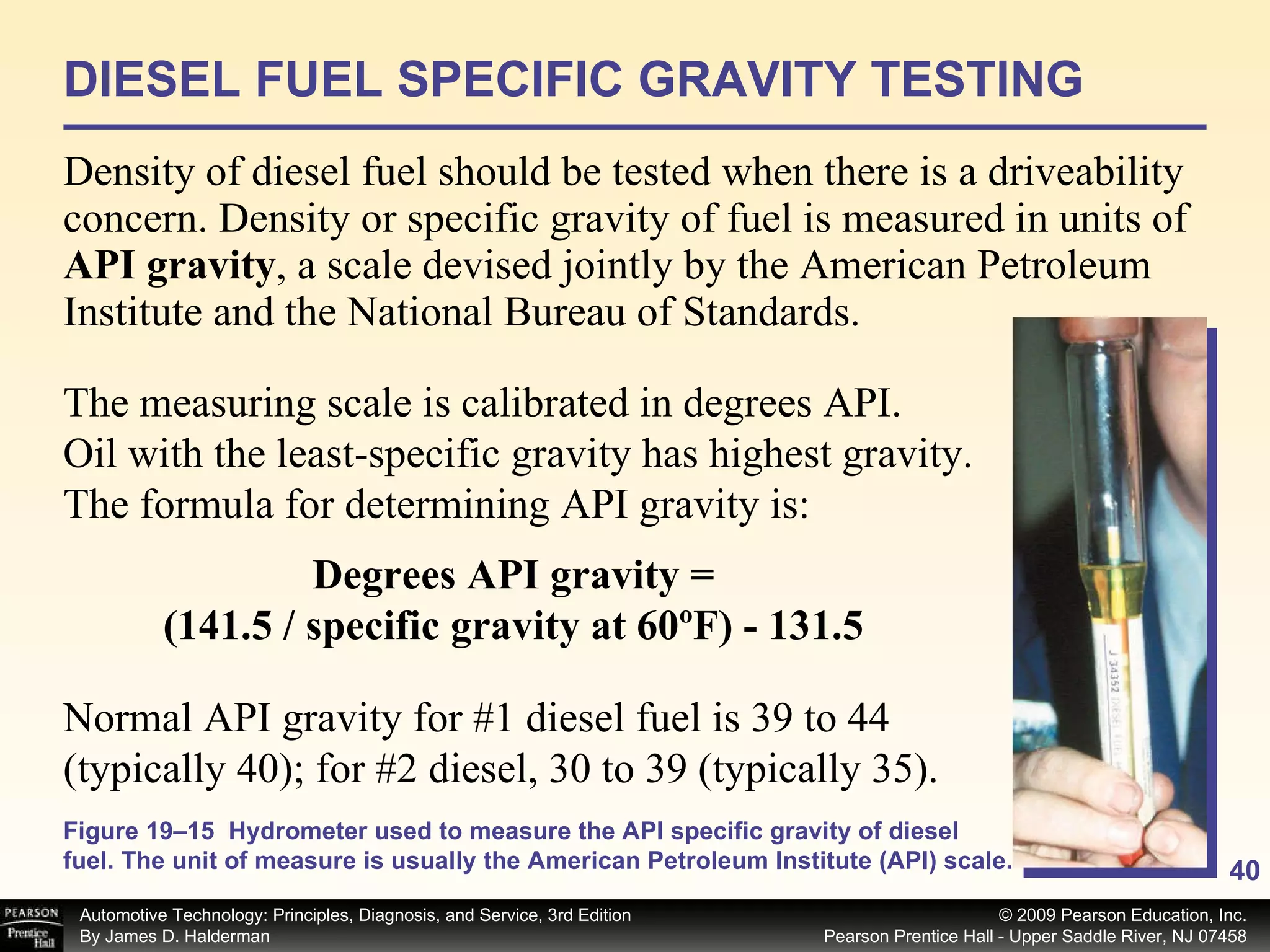 DIESEL FUEL SPECIFIC GRAVITY TESTING Density of diesel fuel should be tested when there is a driveability concern. Density or specific gravity of fuel is measured in units of  API gravity , a scale devised jointly by the American Petroleum Institute and the National Bureau of Standards.  The measuring scale is calibrated in degrees API. Oil with the least-specific gravity has highest gravity. The formula for determining API gravity is:  Degrees API gravity = (141.5 / specific gravity at 60ºF) - 131.5 Normal API gravity for #1 diesel fuel is 39 to 44 (typically 40); for #2 diesel, 30 to 39 (typically 35). Figure 19–15  Hydrometer used to measure the API specific gravity of diesel fuel. The unit of measure is usually the American Petroleum Institute (API) scale. 