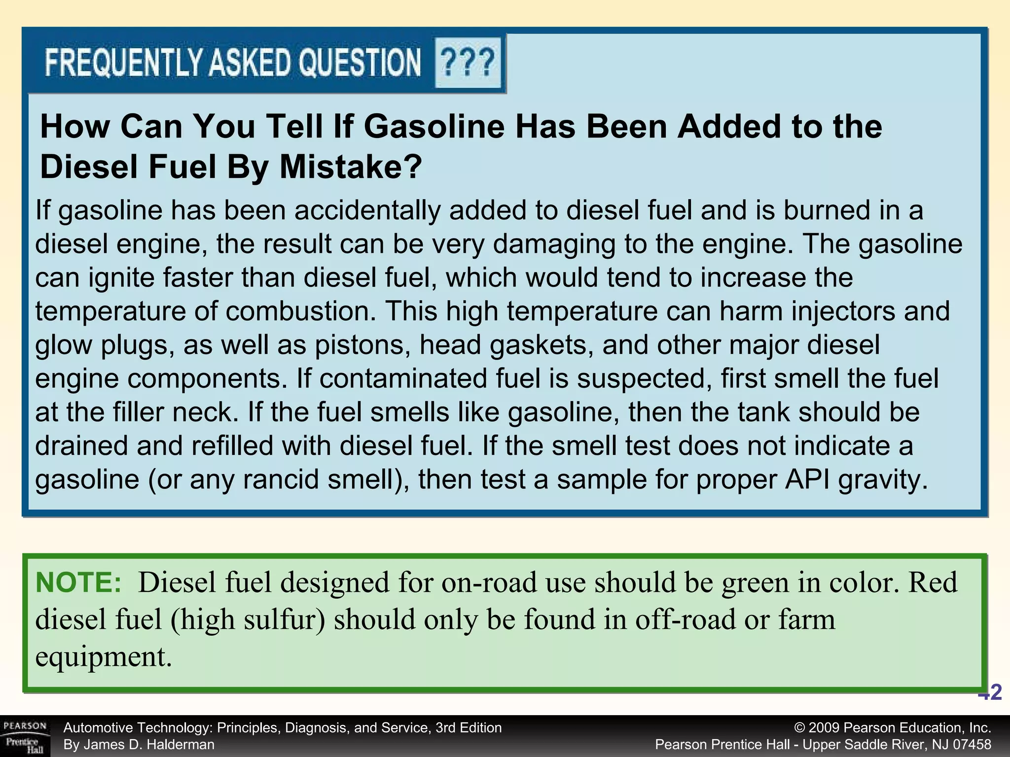 If gasoline has been accidentally added to diesel fuel and is burned in a diesel engine, the result can be very damaging to the engine. The gasoline can ignite faster than diesel fuel, which would tend to increase the temperature of combustion. This high temperature can harm injectors and glow plugs, as well as pistons, head gaskets, and other major diesel engine components. If contaminated fuel is suspected, first smell the fuel at the filler neck. If the fuel smells like gasoline, then the tank should be drained and refilled with diesel fuel. If the smell test does not indicate a gasoline (or any rancid smell), then test a sample for proper API gravity. How Can You Tell If Gasoline Has Been Added to the Diesel Fuel By Mistake? NOTE:   Diesel fuel designed for on-road use should be green in color. Red diesel fuel (high sulfur) should only be found in off-road or farm equipment. 
